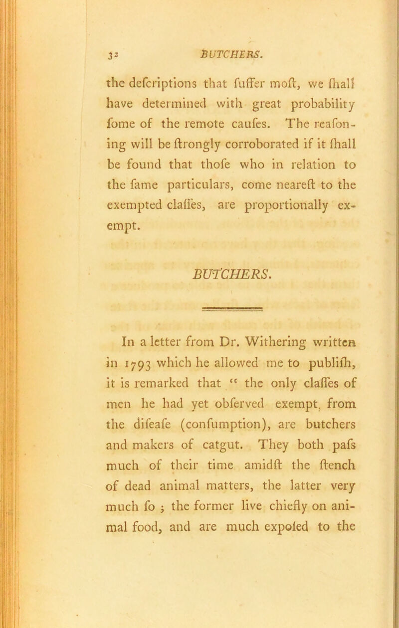 the defcriptions that fuffer moft, we fhall have determined with great probability fome of the remote caufes. The reafon- ing will be ftrongly corroborated if it fhall be found that thofe who in relation to the fame particulars, come nearefl to the exempted claffes, are proportionally ex- empt. BUTCHERS. In a letter from Dr. Withering written in 1793 which he allowed me to publilh, it is remarked that “ the only claffes of men he had yet obferved exempt, from the difeafe (confumption), are butchers and makers of catgut. They both pafs much of their time amidfl the flench of dead animal matters, the latter very much fo ; the former live chiefly on ani- mal food, and are much expoled to the 1