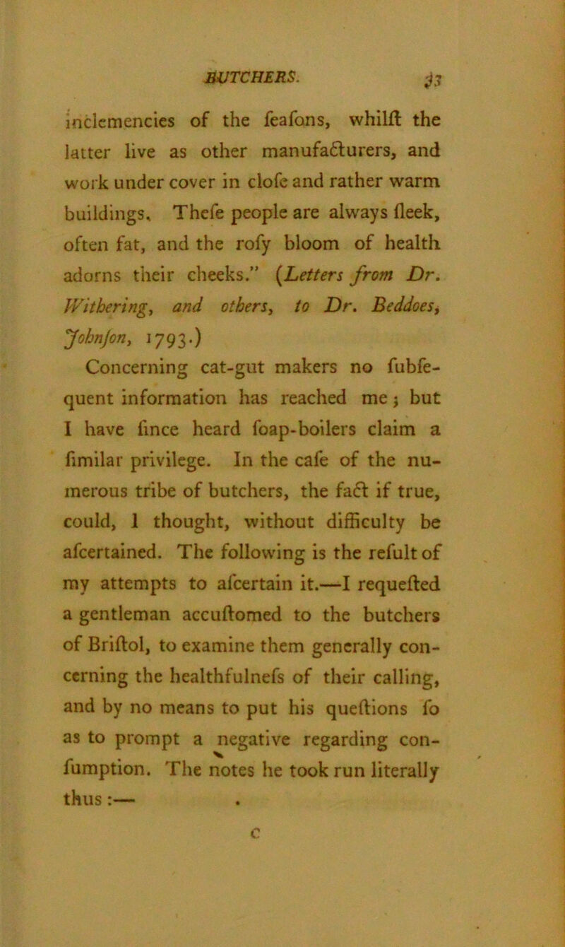 inclemencies of the feafons, whilft the latter live as other manufacturers, and work under cover in clofe and rather warm buildings, Thefe people are always (leek, often fat, and the rofy bloom of health adorns their cheeks.” (Letters from Dr. Withering, and others, to Dr. Beddoesf Johnjon, 1793.) Concerning cat-gut makers no fubfe- quent information has reached me j but I have fince heard foap-boilers claim a fimilar privilege. In the cafe of the nu- merous tribe of butchers, the fa<5! if true, could, 1 thought, without difficulty be afeertained. The following is the refult of my attempts to afcertain it.—I requefted a gentleman accuftomed to the butchers of Briftol, to examine them generally con- cerning the healthfulnefs of their calling, and by no means to put his queftions fo as to prompt a negative regarding con- fumption. The notes he took run literally thus:— c
