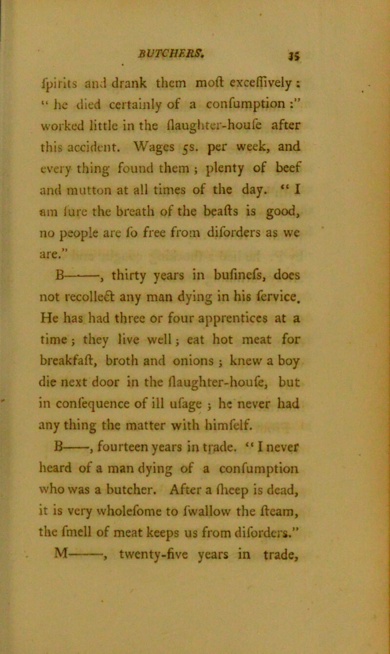 a i'pirits and drank them mod excefiively : “ lie died certainly of a confumption worked little in the flaughter-houfe after this accident. Wages 5s. per week, and every thing found them ; plenty of beef and mutton at all times of the day. “ I am lure the breath of the beads is good, no people are fo free from diforders as we are.” B—*—, thirty years in bufinefs, does not recoiled any man dying in his fervice. He has had three or four apprentices at a time ; they live well; eat hot meat for breakfad, broth and onions j knew a boy die next door in the daughter-houfe, but in conlequence of ill ufage j he never had any thing the matter with himfelf. B , fourteen years in trade. “ I never heard of a man dying of a confumption who was a butcher. After a fheep is dead, it is very wholefome to fwallow the deam, the fmell of meat keeps us from diforders.” M , twenty-five years in trade.