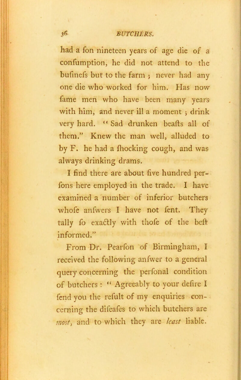 had a Ton nineteen years of age die of a confumption, he did not attend to the bufinefs but to the farm j never had any one die who worked for him. Has now fame men who have been many years with him, and never ill a moment ; drink very hard. “ Sad drunken beafts all of them.” Knew the man well, alluded to by F. he had a Blocking cough, and was always drinking drams. I find there are about five hundred per- fons here employed in the trade. I have examined a number of inferior butchers whofe anfwers I have not fent. They tally fo exa£tly with thofe of the beft informed.” % From Dr. Pearfon of Birmingham, I received the following anfwer to a general query concerning the perfonal condition of butchers: “ Agreeably to your defire I fend you the refult of my enquiries con- cerning the difeafes to which butchers are most, and to which they are least liable.