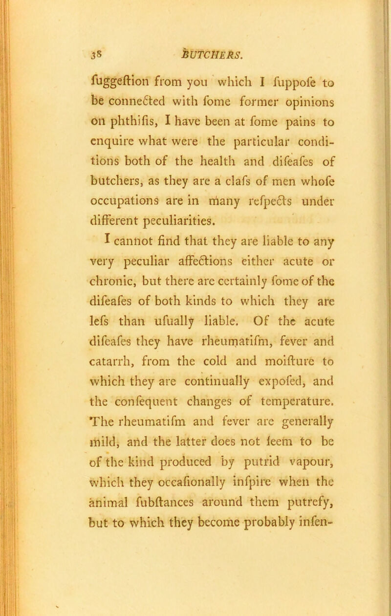 fuggeftion from you which I fuppofe to be conne£ted with fome former opinions on phthifis, I have been at fome pains to enquire what were the particular condi- tions both of the health and difeafes of butchers, as they are a clafs of men whofe occupations are in many refpe&s under different peculiarities. I cannot find that they are liable to any very peculiar affe&ions either acute or chronic, but there are certainly fome of the difeafes of both kinds to which they are lefs than ufually liable. Of the acute difeafes they have rheumatifm, fever and catarrh, from the cold and moifture to which they are continually expofed, and the confequent changes of temperature. The rheumatifm and fever are generally mild, and the latter does not feem to be of the kind produced by putrid vapour, which they occafionally infpire when the animal fubftances around them putrefy, but to which they become probably infen-