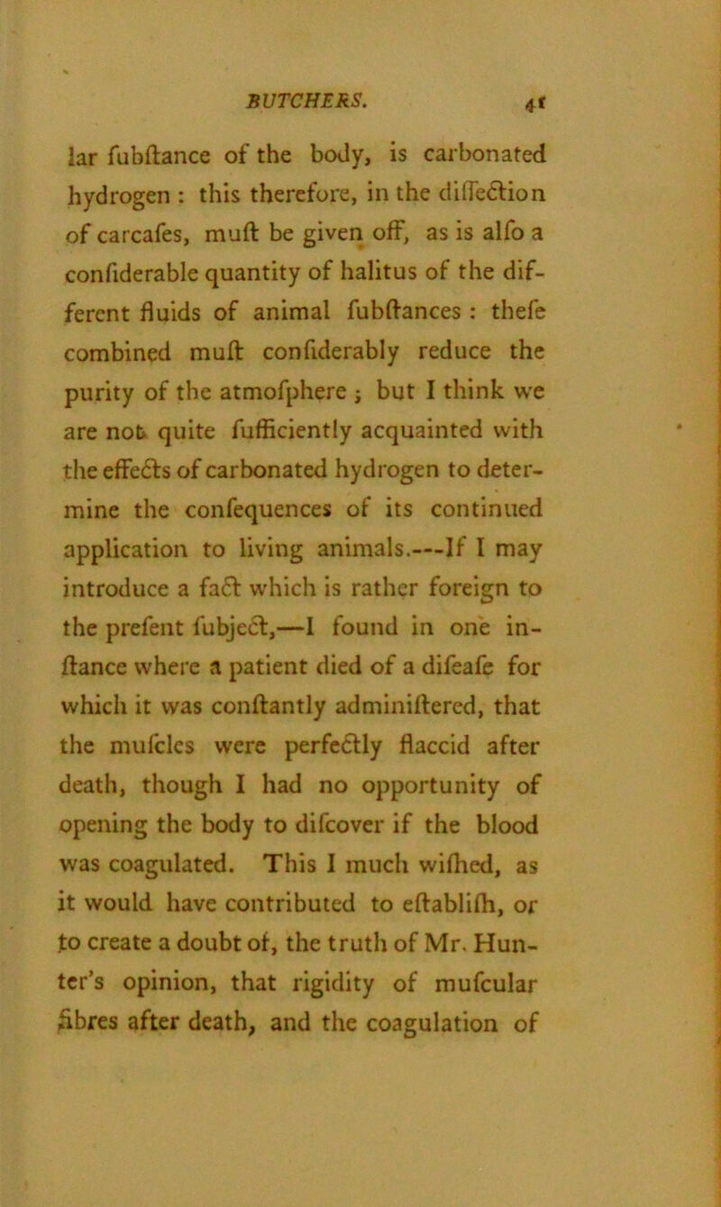 4* lar fubftance of the body, is carbonated hydrogen : this therefore, in the difiedtion of carcafes, muft be given off, as is alfo a confiderable quantity of halitus of the dif- ferent fluids of animal fubftances : thefe combined muft confiderably reduce the purity of the atmofphere j but I think we are not quite fufficiently acquainted with the effedfs of carbonated hydrogen to deter- mine the confequences of its continued application to living animals.—If I may introduce a fadt which is rather foreign to the prefent fubjecf,—I found in one in- ftance where a patient died of a difeafe for which it was conftantly adminiftered, that the mufcles were perfectly flaccid after death, though I had no opportunity of opening the body to difcover if the blood was coagulated. This I much wilhed, as it would have contributed to eftablifh, or jto create a doubt of, the truth of Mr. Hun- ter’s opinion, that rigidity of mufcular fibres after death, and the coagulation of