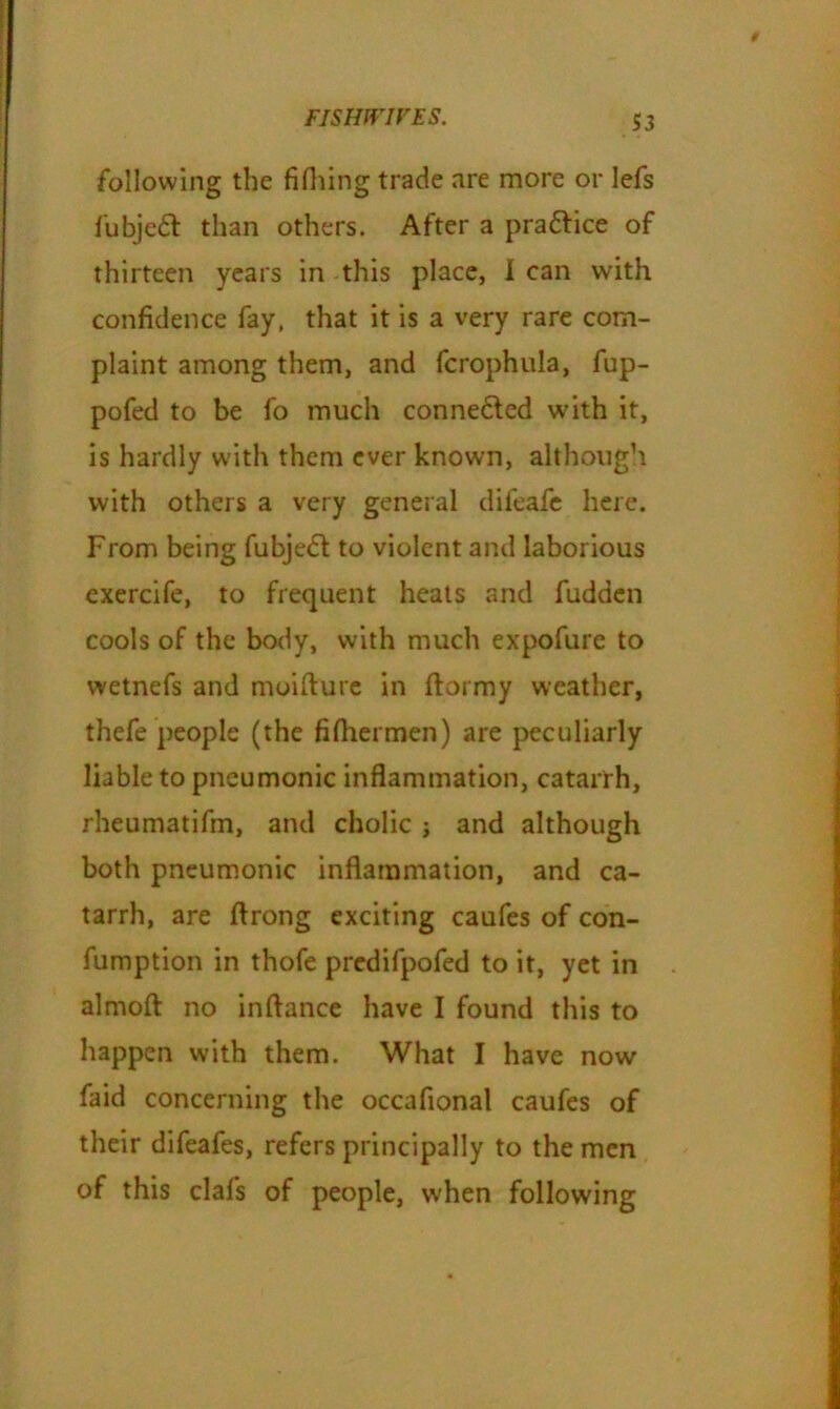 following the fifliing trade are more or lefs fubjedt than others. After a pradtice of thirteen years in this place, I can with confidence fay, that it is a very rare com- plaint among them, and (crophula, fup- pofed to be fo much connedted with it, is hardly with them ever known, although with others a very general difeafe here. From being fubjedt to violent and laborious exercife, to frequent heats and fudden cools of the body, with much expofure to wetnefs and moifturc in ftormy weather, thefe people (the fifhermen) are peculiarly liable to pneumonic inflammation, catarrh, rheumatifm, and cholic j and although both pneumonic inflammation, and ca- tarrh, are ftrong exciting caufes of con- fumption in thofe predifpofed to it, yet in almofl: no inftance have I found this to happen with them. What I have now faid concerning the occafional caufes of their difeafes, refers principally to the men of this clafs of people, when following