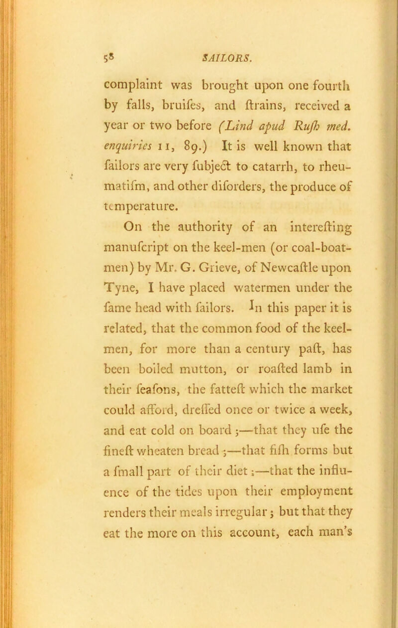 complaint was brought upon one fourth by falls, bruifes, and {trains, received a year or two before (Lind apad Rujh med. enquiries 11, 89.) It is well known that failors are very fubjedt to catarrh, to rheu- matifm, and other diforders, the produce of temperature. On the authority of an interefting manufcript on the keel-men (or coal-boat- men) by Mr. G. Grieve, of Newcaffle upon Tyne, I have placed w'atermen under the fame head with failors. In this paper it is related, that the common food of the keel- men, for more than a century paid, has been boiled mutton, or roafted lamb in their feafons, the fatted: which the market could afford, dreffed once or twice a week, and eat cold on board ;—that they ufe the fined: wheaten bread ;—that fifh forms but a finall part of their diet;—that the influ- ence of the tides upon their employment renders their meals irregular; but that they eat the more on this account, each man’s