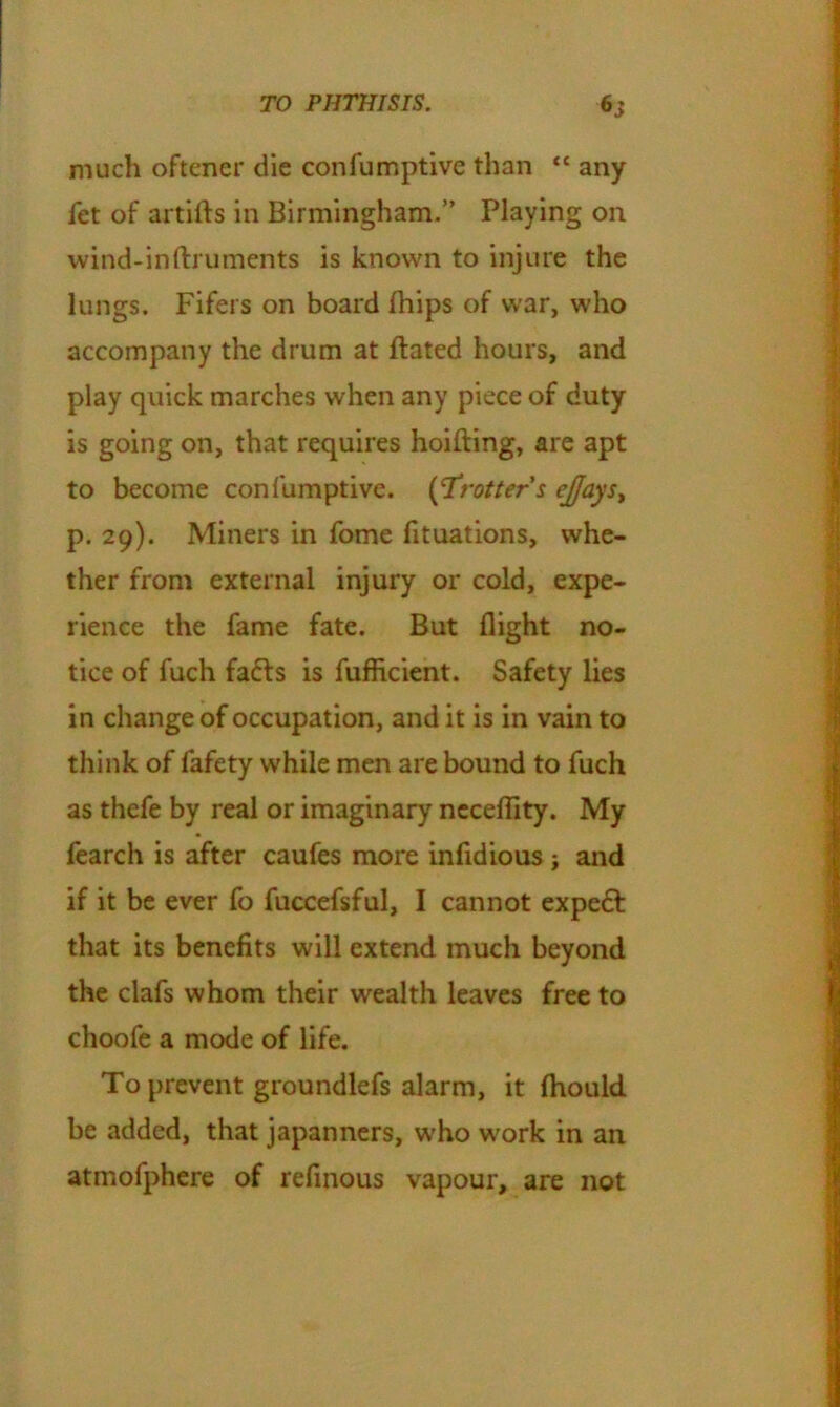 much oftener die confumptive than <c any fet of artifts in Birmingham.” Playing on wind-inftruments is known to injure the lungs. Fifers on board fhips of war, who accompany the drum at ftated hours, and play quick marches when any piece of duty is going on, that requires hoifting, are apt to become confumptive. (‘Trotter's ejayst p. 29). Miners in fome fituations, whe- ther from external injury or cold, expe- rience the fame fate. But flight no- tice of fuch fafts is fufficient. Safety lies in change of occupation, and it is in vain to think of fafety while men are bound to fuch as thefe by real or imaginary necefiity. My fearch is after caufes more infidious j and if it be ever fo fuccefsful, I cannot expedt that its benefits will extend much beyond the clafs whom their wealth leaves free to choofe a mode of life. To prevent groundlefs alarm, it (hould be added, that japanners, who work in an atmofphere of reflnous vapour, are not