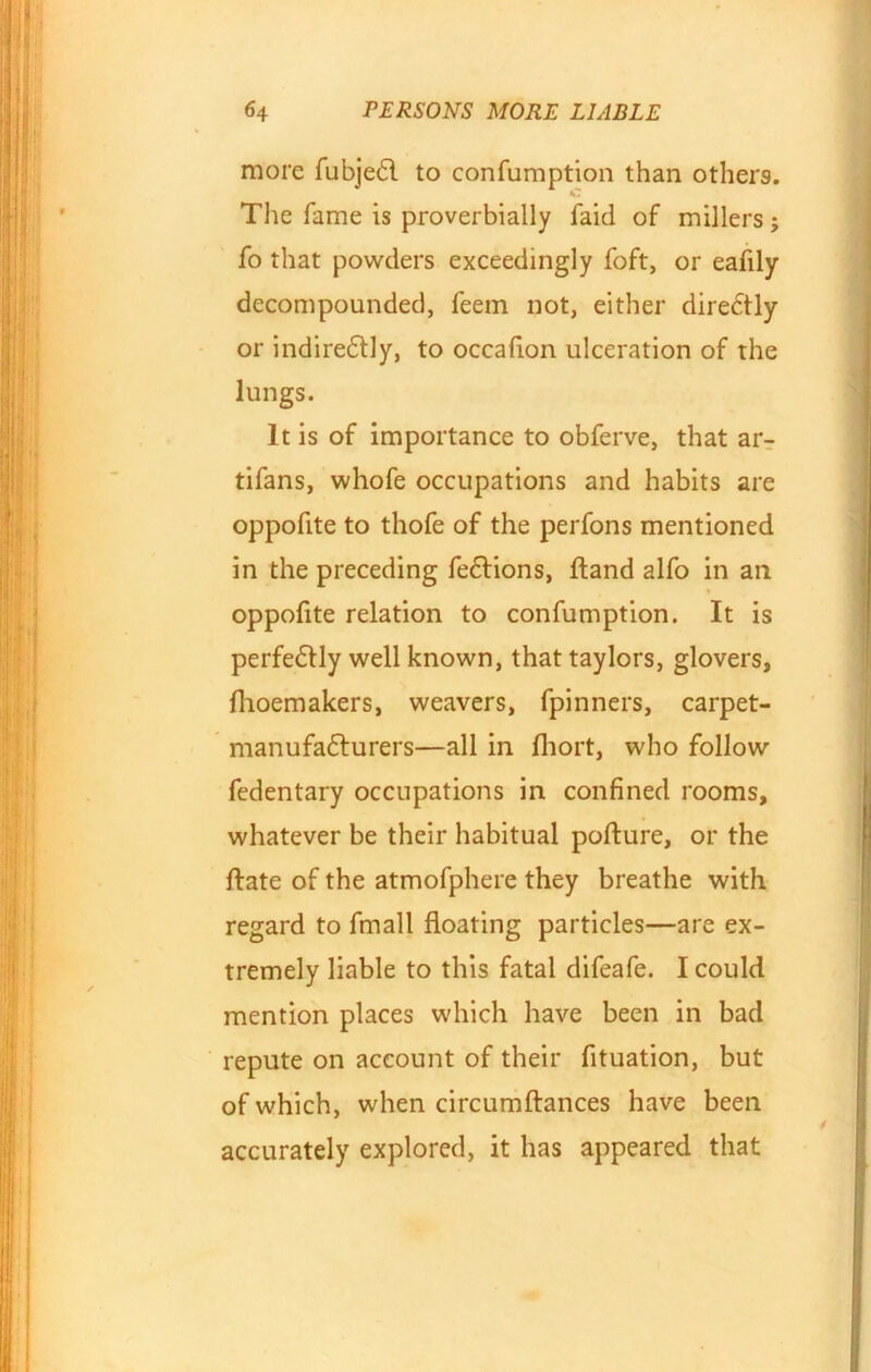 more fubjedl to confumption than others. C The fame is proverbially faid of millers; fo that powders exceedingly foft, or eafily decompounded, feem not, either diredtly or indiredtly, to occafion ulceration of the lungs. It is of importance to obferve, that ar- tifans, whofe occupations and habits are oppofite to thofe of the perfons mentioned in the preceding fedlions, ftand alfo in an oppofite relation to confumption. It is perfectly well known, that taylors, glovers, fhoemakers, weavers, fpinners, carpet- manufadlurers—all in fhort, who follow fedentary occupations in confined rooms, whatever be their habitual pofture, or the date of the atmofphere they breathe with regard to fmall floating particles—are ex- tremely liable to this fatal difeafe. I could mention places which have been in bad repute on account of their fituation, but of which, when circumftances have been accurately explored, it has appeared that