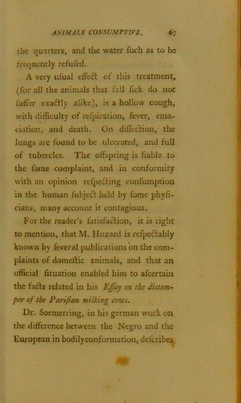 the quarters, and the water fuch as to be frequently refufed. A very ufual effect of this treatment, (for all the animals that fall fick do not i'uffer exa&ly alike), is a hollow cough, with difficulty of refpiration, fever, ema- ciation, and death. On direction, the lungs are found to be ulcerated, and full of tubercles. The offspring is liable to the fame complaint, and in conformity with an opinion refpe&ing confumption in the human fubje<5l held by fome phyfi- cians, many account it contagious. For the reader’s fatisfacfion, it is right to mention, that M. Huzard is refpe<5tably known by leveral publications on the com- plaints of domeftic animals, and that an official fituation enabled him to afcertain the fafts related in his Ejfay oji the distem- per cf the Parifian milking cows. Dr. Soemerring, in his german work on the difference between the Negro and the European in bodily conformation, deferibes m