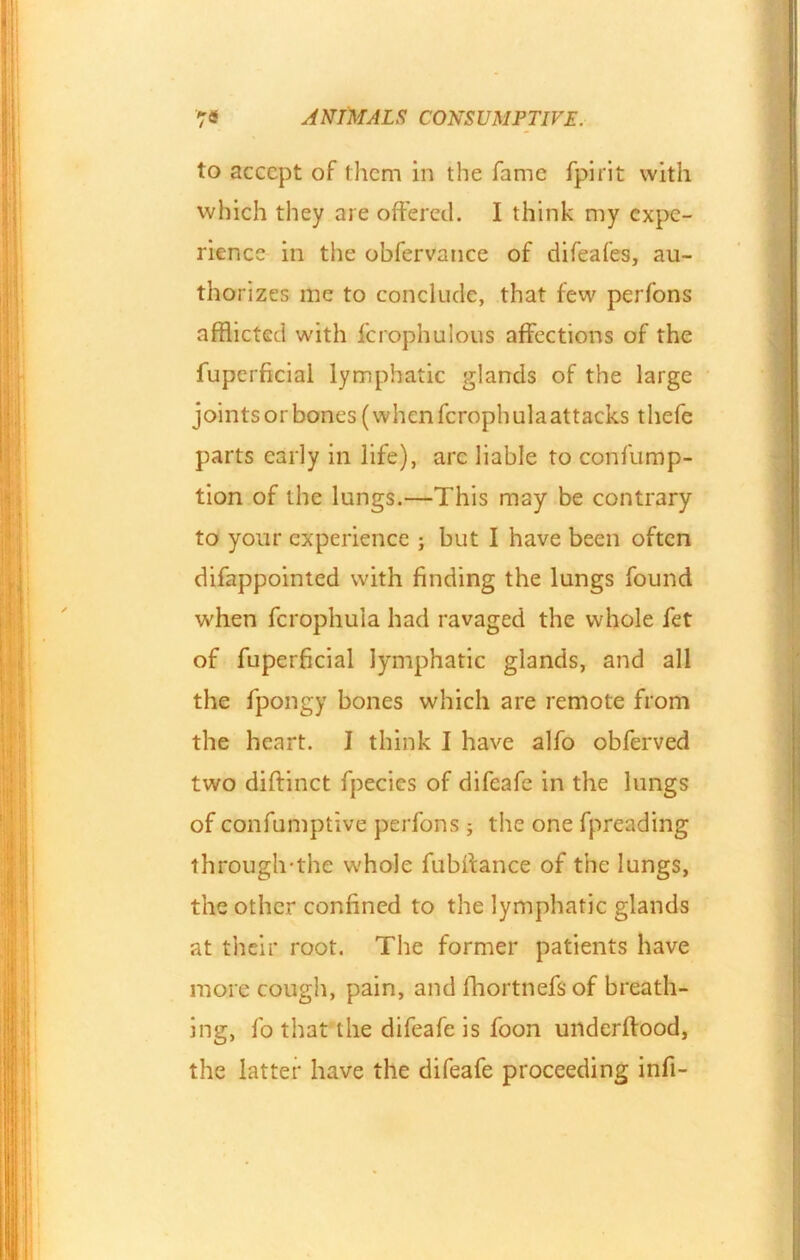 to accept of them in the fame fpirit with which they are offered. I think my expe- rience in the obfervance of difeafes, au- thorizes me to conclude, that lew perfons afflicted with fcrophulous affections of the fuperficial lymphatic glands of the large joints or bones (when feroph ulaattacks thefe parts early in life), arc liable to confump- tion of the lungs.—This may be contrary to your experience ; but I have been often difappointed with finding the lungs found when fcrophula had ravaged the whole fet of fuperficial lymphatic glands, and all the fpongy bones which are remote from the heart. I think I have alfo obferved two diftinct fpecics of difeafe in the lungs of eonfumptive perfons; the one fpreading through-thc whole fubffance of the lungs, the other confined to the lymphatic glands at their root. The former patients have more cough, pain, and fhortnefs of breath- ing, fo that the difeafe is foon underftood, the latter have the difeafe proceeding infi-