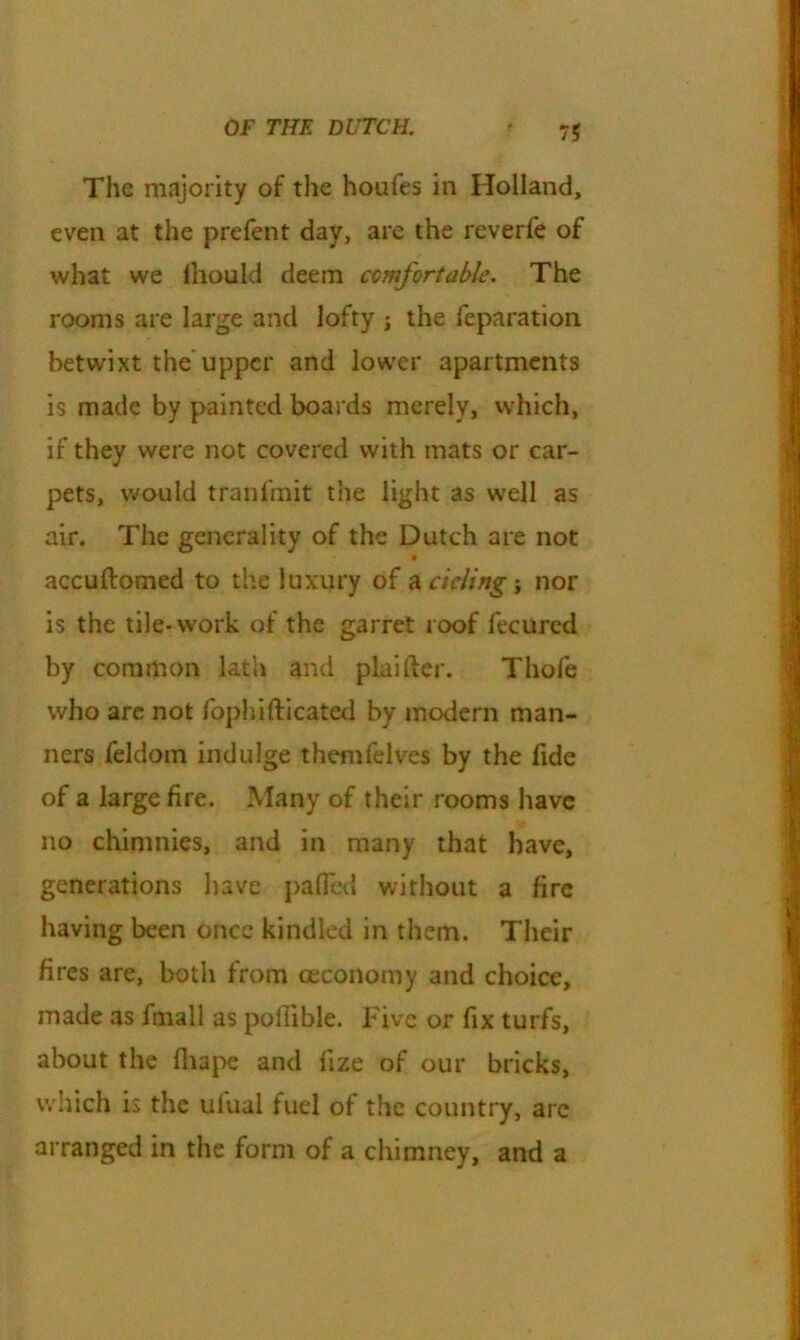 The majority of the houfes in Holland, even at the prefent day, are the reverfe of what we lhould deem comfortable. The rooms are large and lofty ; the reparation betwixt the'upper and lower apartments is made by painted boards merely, which, if they were not covered with mats or car- pets, would tranlmit the light as well as air. The generality of the Dutch are not accuftomed to the luxury of a deling ; nor is the tile* work of the garret roof fecurcd by common lath and plaifter. Thofe who arc not fophifticated by modern man- ners feldom indulge themfelves by the fide of a large fire. Many of their rooms have no chinmies, and in many that have, generations have palled without a fire having been once kindled in them. Their fires are, both from ceconomy and choice, made as fmall as poffible. Five or fix turfs, about the fliape and fize of our bricks, which is the ulual fuel of the country, are arranged in the form of a chimney, and a