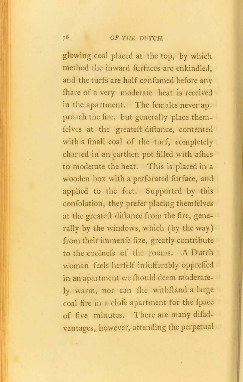 glowing coal placed at the top, by which method the inward furfaces are enkindled, and the turfs are half confumed before any fhare of a very moderate heat is received in the apartment. The females never ap- / pro:ch the fire, but generally place them- felvcs at the greateft diftance, contented with a fmall coal of the turf, completely charied in an earthen pot filled with allies to moderate the heat. This is placed in a wooden box with a perforated furface, and applied to the feet. Supported by this confolation, they prefer placing themfelves at the greateft diftance from the fire, gene- rally by the windows, which (by the way) from their immenfe fize, greatly contribute to the coolnefs of the rooms. A Dutch woman feels herfelf infufferably oppreffed in an apartment we fliould deem moderate- ly warm, nor can fhe withftand a large coal fire in a clofe apartment for the fpace of five minutes. There are many difad- vantages, however, attending the perpetual