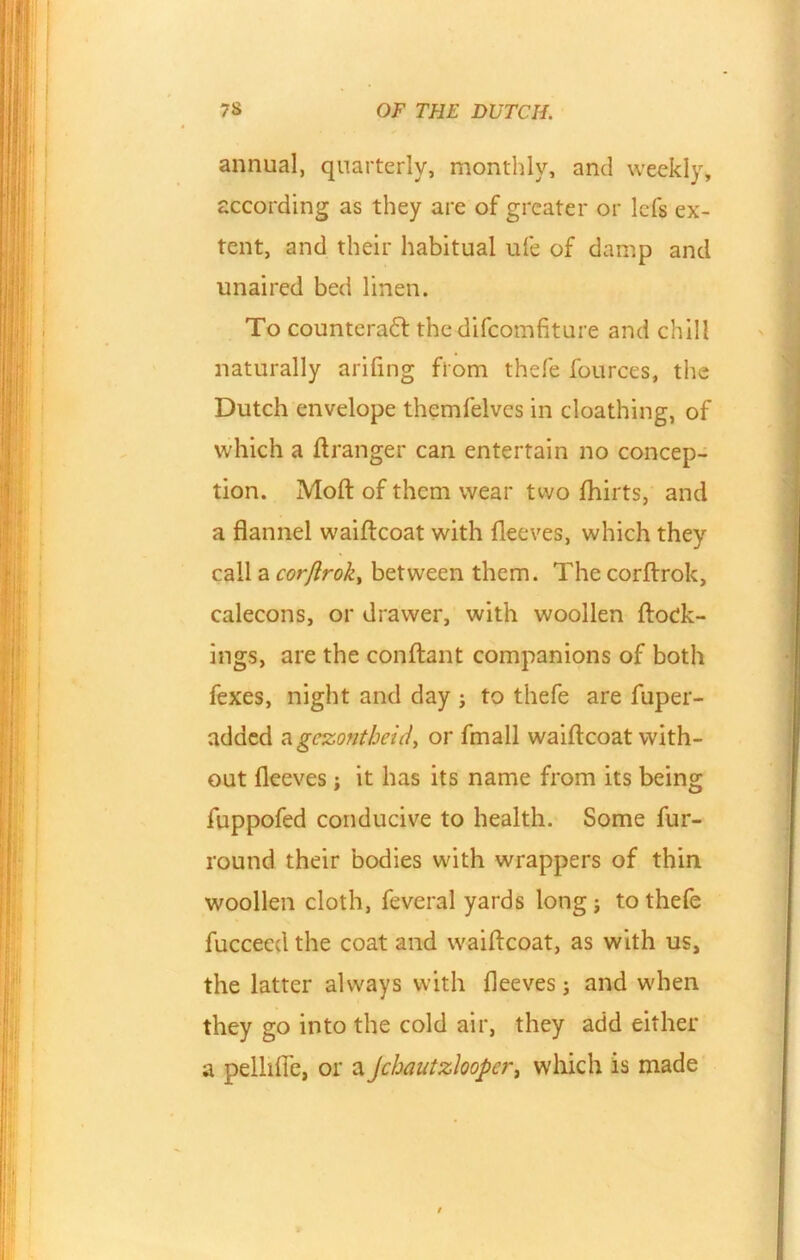 annual, quarterly, monthly, and weekly, according as they are of greater or lefs ex- tent, and their habitual ufe of damp and unaired bed linen. To counteract the difcomfiture and chill naturally arifing from thefe fources, the Dutch envelope themfelves in cloathing, of which a ftranger can entertain no concep- tion. Moft of them wear two fhirts, and a flannel waiftcoat with fleeves, which they call a corflrok, between them. The corftrok, calecons, or drawer, with woollen ftoek- ings, are the conflant companions of both fexes, night and day ; to thefe are fuper- added agczontheid, or fmall waiftcoat with- out fleeves; it has its name from its being fuppofed conducive to health. Some fur- round their bodies with wrappers of thin woollen cloth, feveral yards long; to thefe fuccecd the coat and waiftcoat, as with us, the latter always with fleeves; and when they go into the cold air, they add either a pelliffe, or a Jchautzlooper, which is made