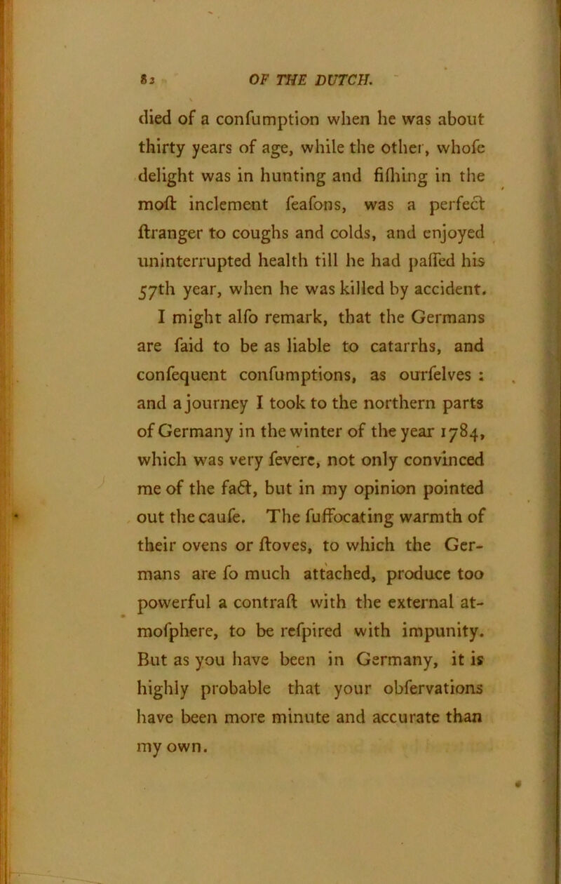 died of a confumption when he was about thirty years of age, while the other, whofe delight was in hunting and fifhing in the moft inclement feafons, was a perfect flranger to coughs and colds, and enjoyed uninterrupted health till he had palled his 57th year, when he was killed by accident. I might alfo remark, that the Germans are faid to be as liable to catarrhs, and confequent confumptions, as ourfelves ; and a journey I took to the northern parts of Germany in the winter of the year 1784, which was very feverc, not only convinced me of the fa6t, but in my opinion pointed out the caufe. The fuffbeating warmth of their ovens or ftoves, to which the Ger- mans are fo much attached, produce too powerful a contraft with the external at- mofphere, to be refpired with impunity. But as you have been in Germany, it is highly probable that your obfervations have been more minute and accurate than my own.
