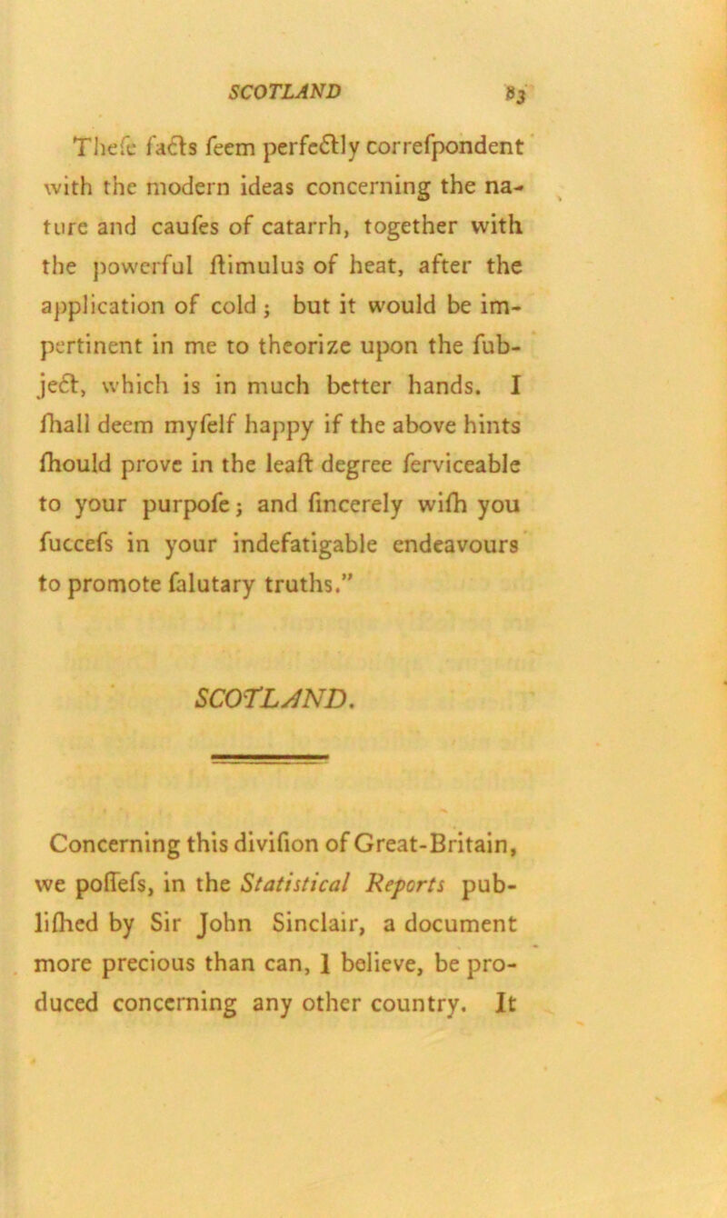 Thefc fads Teem perfectly correfpondent with the modern ideas concerning the na- ture and caufes of catarrh, together with the powerful ftimulus of heat, after the application of cold ; but it would be im- pertinent in me to theorize upon the fub- je£f, which is in much better hands. I fhall deem myfelf happy if the above hints fhould prove in the leaft degree ferviceable to your purpofe; and fincerely wifli you fuccefs in your indefatigable endeavours to promote falutary truths.” SCOTLAND. Concerning this divifion of Great-Britain, we pofiefs, in the Statistical Reports pub- lifhed by Sir John Sinclair, a document more precious than can, 1 believe, be pro- duced concerning any other country. It