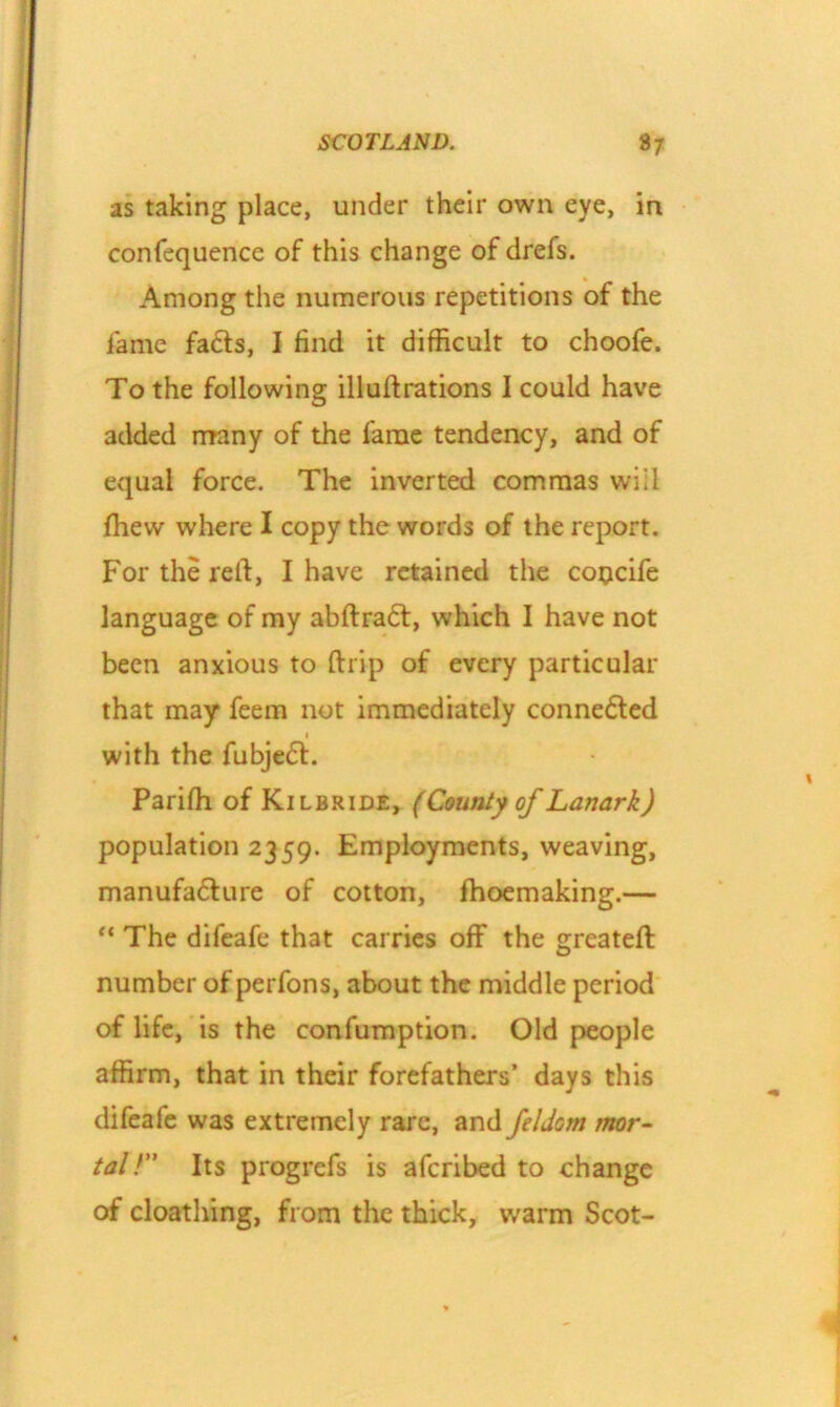 as taking place, under their own eye, in confequence of this change of drefs. Among the numerous repetitions of the lame facts, I find it difficult to choofe. To the following illuftrations I could have added many of the fame tendency, and of equal force. The inverted commas will fhew where I copy the words of the report. For the reft, I have retained the cotjcife language of my abftradt, which I have not been anxious to {trip of every particular that may* feem not immediately conne6ted 1 with the fubje<5t. Parifh of Kilbride, (County of Lanark) population 2359. Employments, weaving, manufacture of cotton, fhoemaking.— “ The difeafe that carries off the greateft number of perfons, about the middle period of life, is the confumption. Old people affirm, that in their forefathers’ days this difeafe was extremely rare, and feldom mor- tal!” Its progrefs is aferibed to change of cloathing, from the thick, warm Scot-