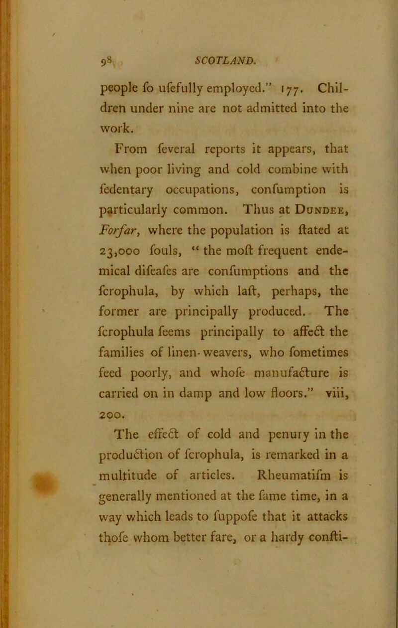 people fo ufefLilly employed.” 177. Chil- dren under nine are not admitted into the work. From feveral reports it appears, that when poor living and cold combine with ledentary occupations, confumption is particularly common. Thus at Dundee, Forfar, where the population is ftated at 23,000 fouls, “ the molt frequent ende- mical difeafes are confumptions and the fcrophula, by which laft, perhaps, the former are principally produced. The fcrophula feems principally to affc6t the families of linen- weavers, who fometimes feed poorly, and whofe manufacture is carried on in damp and low floors.” viii, 200. The efreCt of cold and penury in the production of fcrophula, is remarked in a multitude of articles. Rheumatifm is generally mentioned at the fame time, in a way which leads to fuppofe that it attacks thofe whom better fare, or a hardy confti-