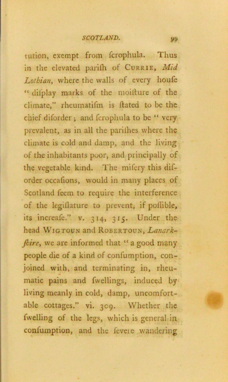 tution, exempt from fcrophula. Thus in the elevated parifh of Currie, Mid Lothian, where the walls of every houfe “ tlil'play marks of the moifture of the climate,” rheumatifm is Rated to be the chief diforder ; and fcrophula to be “ very prevalent, as in all the parilhes where the climate is cold and damp, and the living of the inhabitants poor, and principally of the vegetable kind. The mifery this dif- order occafions, would in many places of Scotland feem to require the interference of the legiflature to prevent, if poflible, its increafe.” v. 314, 315. Under the head Wigtoun and Robertoun, Lanark- Jhire, we are informed that lt a good many people die of a kind of confumption, con- joined with, and terminating in, rheu- matic pains and fwellings, induced by living meanly in cold, damp, uncomfort- able cottages.” vi. 309. Whether the fwelling of the legs, which is general in coniumption, and the feveie wandering