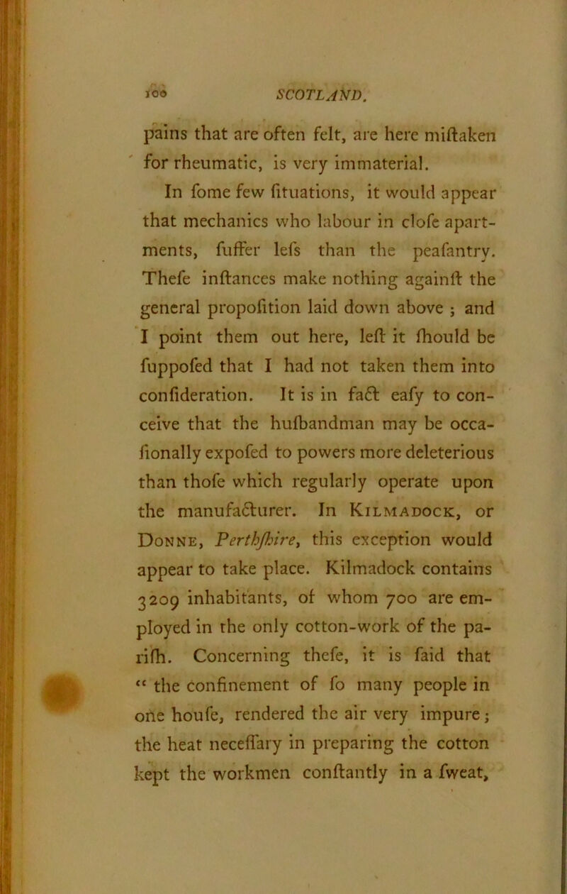 pains that are often felt, are here miftaken for rheumatic, is very immaterial. In fome few fituations, it would appear that mechanics who labour in clofe apart- ments, fuffer lefs than the peafantrv. Thefe inftances make nothing againft the general proportion laid down above ; and I point them out here, left it ftiould be fuppofed that I had not taken them into confideration. It is in fa£l eafy to con- ceive that the hufbandman may be occa- fionally expofed to powers more deleterious than thofe which regularly operate upon the manufa&urer. In Kilmadock, or Donne, Perthjhire> this exception would appear to take place. Kilmadock contains 3209 inhabitants, of whom 700 are em- ployed in the only cotton-work of the pa- rifh. Concerning thefe, it is faid that “ the confinement of fo many people in one houfe, rendered the air very impure; the heat neceffary in preparing the cotton kept the workmen conftantly in a fweat.
