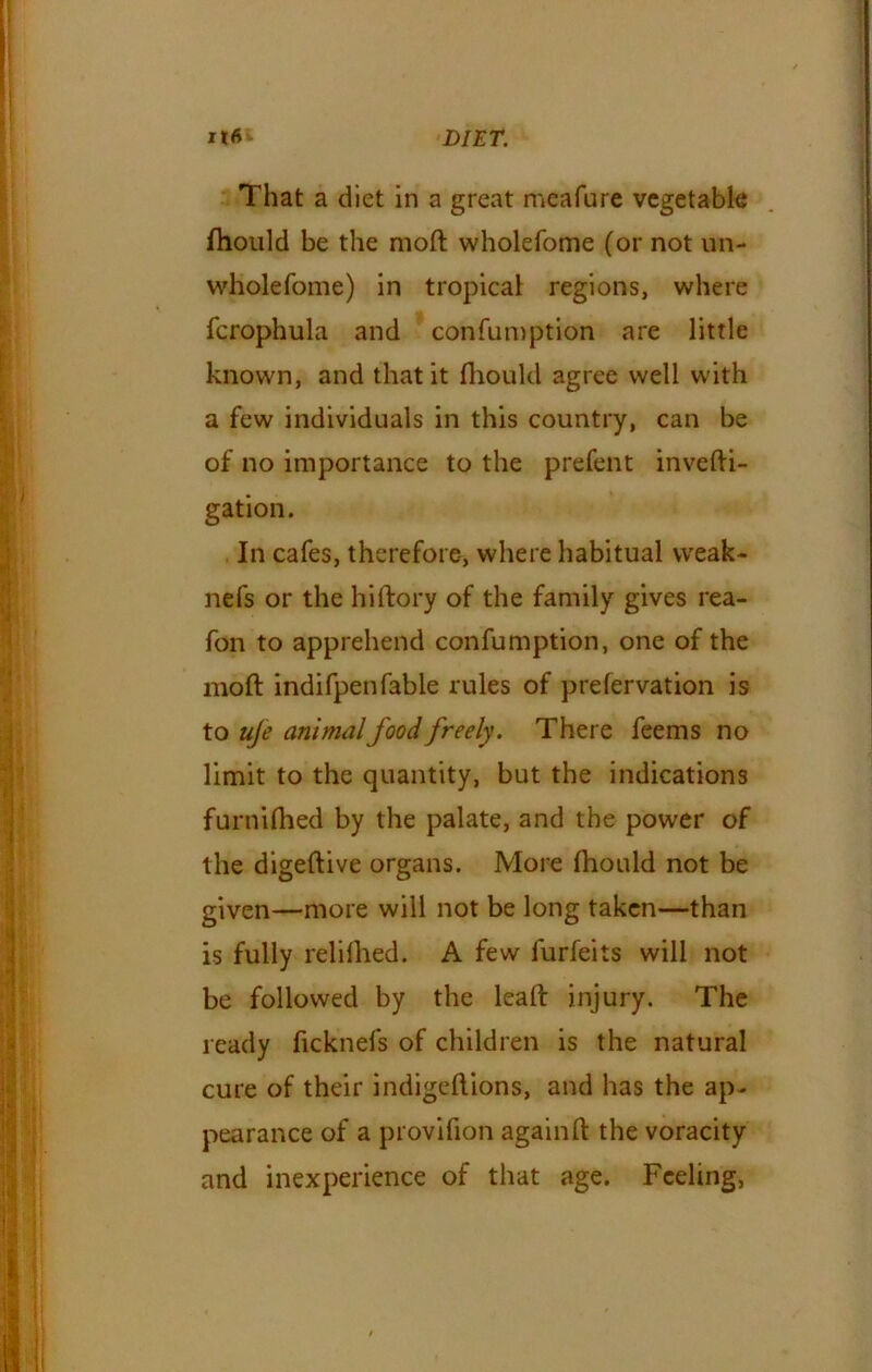 That a diet in a great meafure vegetable ftiould be the moft wholefome (or not un- wholefome) in tropical regions, where fcrophula and confumption are little known, and that it fhould agree well with a few individuals in this country, can be of no importance to the prefent invefti- gation. In cafes, therefore, where habitual weak- nefs or the hiftory of the family gives rea- fon to apprehend confumption, one of the moft indifpenfable rules of prefervation is to life animal food freely. There feems no limit to the quantity, but the indications furnifhed by the palate, and the power of the digeftive organs. More fhould not be given—more will not be long taken—than is fully relifhed. A few furfeits will not be followed by the leaft injury. The ready ficknefs of children is the natural cure of their indigeftions, and has the ap- pearance of a provifion againft the voracity and inexperience of that age. Feeling,