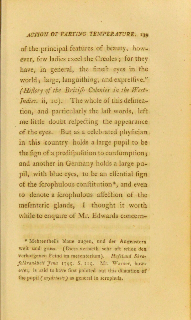 of the principal features of beauty, how- ever, few ladies excel the Creoles ; tor they have, in general, the fined eyes in the world; large, languifihing, andexprdfive.” (Hi[lory of the BriiiJJj Colonies in the West- Indies. ii, 10). The whole of this delinea- tion, and particularly the lad words, left me little doubt relpechng the appearance of the eyes. But as a celebrated phyfician in this country holds a large pupil to be the fign of a predifpofition to conlumption; and another in Ger many holds a large pu- pil, with blue eyes, to be an efi'ential fign of the fcrophulous conditution*, and even to denote a fcrophulous affedtion of the mefenteric glands, I thought it worth while to enquire of Mr. Edwards concern- * Mehrentheils blaue augeri, und der Augenstern weit und gross. (Diess verraeth sehr oft sehon den verborgenen Feind im mesenteriurn). Hufelund Skro- fclkrankbeit Jena 1795. S. 115. Mr. Warner, how- ever, is said to have first pointed out this dilatation of the pupil (mydriasis) as general in scroplmla,