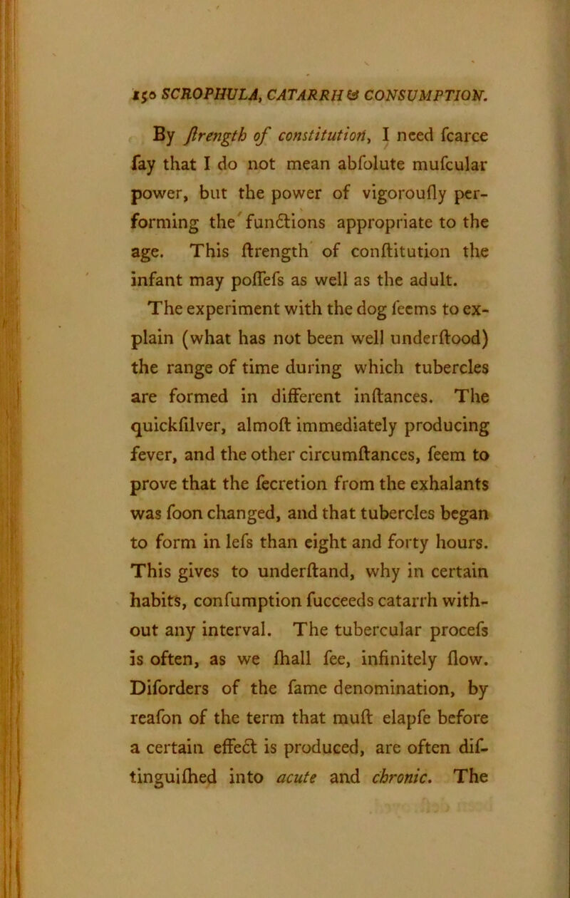 By flrength of constitution, I need fcarce fay that I do not mean abfolute mufcular power, but the power of vigoroufly per- forming the fun£tions appropriate to the age. This flrength of conflitution the infant may pofTefs as well as the adult. The experiment with the dog feems to ex- plain (what has not been well underflood) the range of time during which tubercles are formed in different inftances. The quickfilver, almofl immediately producing fever, and the other circumflances, feem to prove that the fecretion from the exhalants was foon changed, and that tubercles began to form in lefs than eight and forty hours. This gives to underftand, why in certain habits, confumption fucceeds catarrh with- out any interval. The tubercular procefs is often, as we fhall fee, infinitely flow. Diforders of the fame denomination, by reafon of the term that mufl elapfe before a certain effe£t is produced, are often dif- tinguifhed into acute and chronic. The