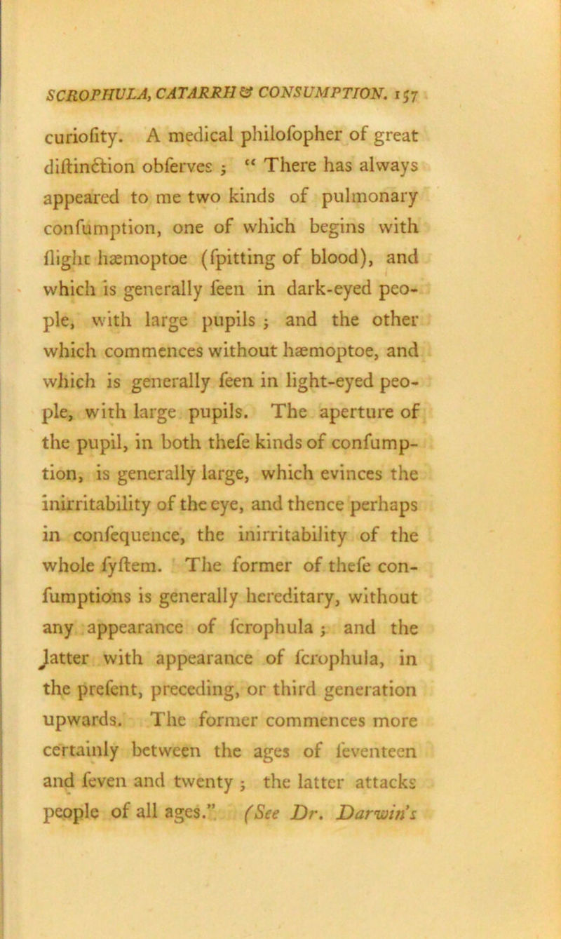 curiofity. A medical philofopher of great diflindtion obfervcs ; “ There has always appeared to me two kinds of pulmonary confumption, one of which begins with flight hasmoptoe (fpitting of blood), and which is generally feen in dark-eyed peo- ple, with large pupils ; and the other which commences without haemoptoe, and which is generally feen in light-eyed peo- ple, with large pupils. The aperture of the pupil, in both thefe kinds of confump- tion, is generally large, which evinces the inirritability of the eye, and thence perhaps in confequence, the inirritabiiity of the whole fyftem. The former of thefe con- fumptions is generally hereditary, without any appearance of fcrophula ; and the Jatter with appearance of fcrophula, in the prefent, preceding, or third generation upwards. The former commences more certainly between the ages of leventeen and feven and twenty ; the latter attacks people of all ages.” (See Dr. Darwins