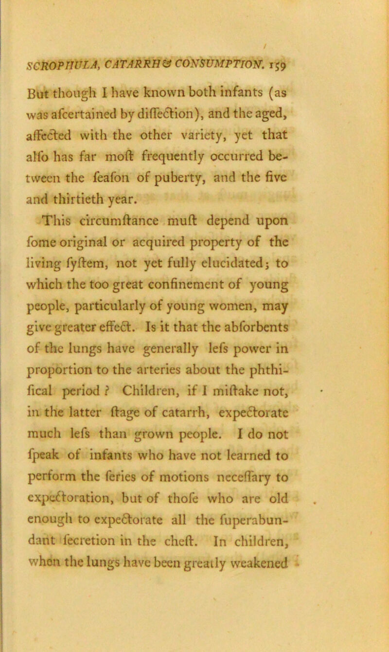 But though I have known both infants (as was afcertained by diffeCtion), and the aged, affected with the other variety, yet that alfo has far moft frequently occurred be- tween the feafon of puberty, and the five and thirtieth year. This circumftance muft depend upon fome original or acquired property of the living fyftem, not yet fully elucidated; to which the too great confinement of young people, particularly of young women, may give greater effect. Is it that the abforbents of the lungs have generally lefs power in proportion to the arteries about the phthi- fical period ? Children, if I miftake not, in the latter ftage of catarrh, expectorate much lefs than grown people. I do not fpeak of infants who have not learned to perform the feries of motions ncceffary to expectoration, but of thofe who are old enough to expectorate all the fuperabun- dant fecretion in the cheft. In children, when the lungs have been greaily weakened