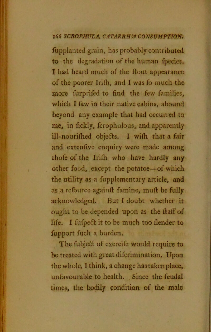 fupplanted grain, has probably contributed to the degradation of the human fpecies. I had heard much of the flout appearance of the poorer Irifh, and I was fo much the more furprifed to find the few families, which I faw in their native cabins, abound beyond any example that had occurred to me, in fickly, fcrophulous, and apparently ill-nourifhed obje£ls. I wifh that a fair and extenfive enquiry were made among thofe of the Irifh who have hardly any other food, except the potatoe—of which the utility as a fupplementary article, and as a refource againfl famine, mufl be fully acknowledged. But I doubt whether it ought to be depended upon as the flaff of life. I fufpe£l it to be much too flender to fupport fuch a burden. The fubje£l of exercife would require to be treated with great diferimination. Upon the whole, I think, a change has taken place, unfavourable to health. Since the feudal times, the bodily condition of the male
