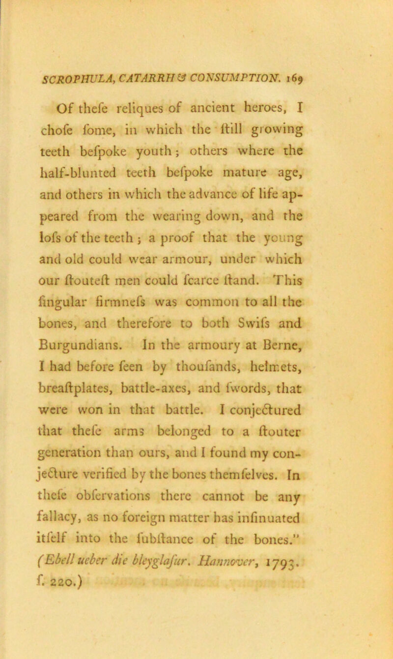 Of thefe reliques of ancient heroes, I chofe fome, in which the Itill growing teeth befpoke youth; others where the half-blunted teeth befpoke mature age, and others in which the advance of life ap- peared from the wearing down, and the lofs of the teeth j a proof that the young and old could wear armour, under which our Houteft men could l'carce itand. This fingular firmnefi was common to all the bones, and therefore to both Swifs and Burgundians. In the armoury at Berne, I had before feen by thoufands, helmets, breaftplates, battle-axes, and 1 words, that were won in that battle. I conje£tured that thefe arms belonged to a ftouter generation than ours, and I found my con- jecture verified by the bones themfelves. In thele obfervations there cannot be any fallacy, as no foreign matter has infinuated itlelf into the lubitance of the bones.” (Ebell ueber die bleyglafur. Hannover, 179^. f. 220.)
