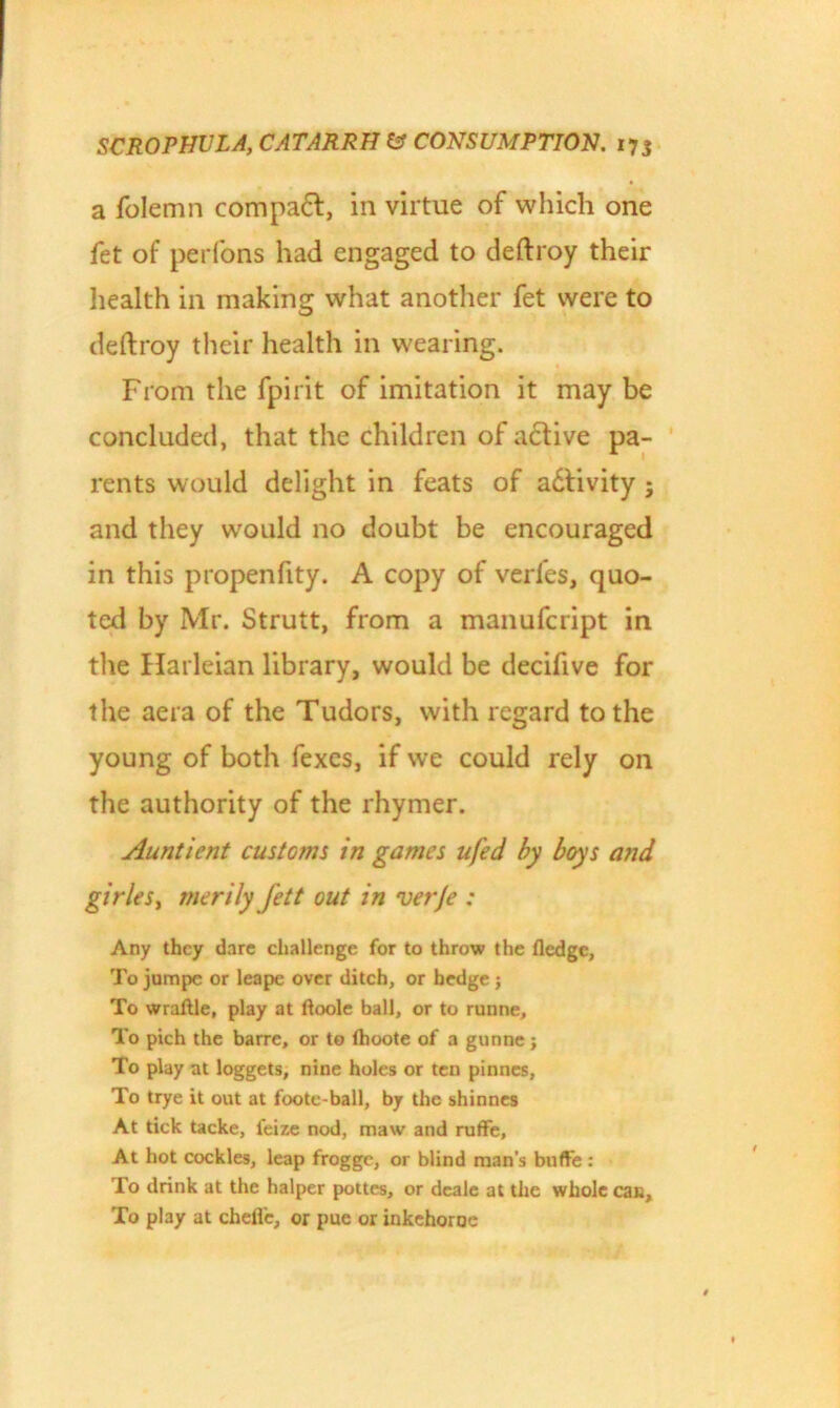 a folemn compadt, in virtue of which one fet of perfons had engaged to deftroy their health in making what another fet were to deftroy their health in wearing. From the fpirit of imitation it may be concluded, that the children of active pa- rents would delight in feats of adtivity ; and they wronld no doubt be encouraged in this propenfity. A copy of verfes, quo- ted by Mr. Strutt, from a manufcript in the Harleian library, would be decifive for the aera of the Tudors, with regard to the young of both fexes, if we could rely on the authority of the rhymer. Aunt lent customs in games ufed by boys and girleSy rnerily fett out in verje : Any they dare challenge for to throw the Hedge, To jumpe or leape over ditch, or hedge j To wraftle, play at ftoole ball, or to runne. To pich the barre, or to Ihoote of a gunne j To play at loggets, nine holes or ten pinnes, To trye it out at foote-ball, by the shinnes At tick tacke, feize nod, maw and ruffe, At hot cockles, leap frogge, or blind man’s buffe : To drink at the halper pottes, or dcale at the whole can. To play at chefi'e, or pue or inkehoroe