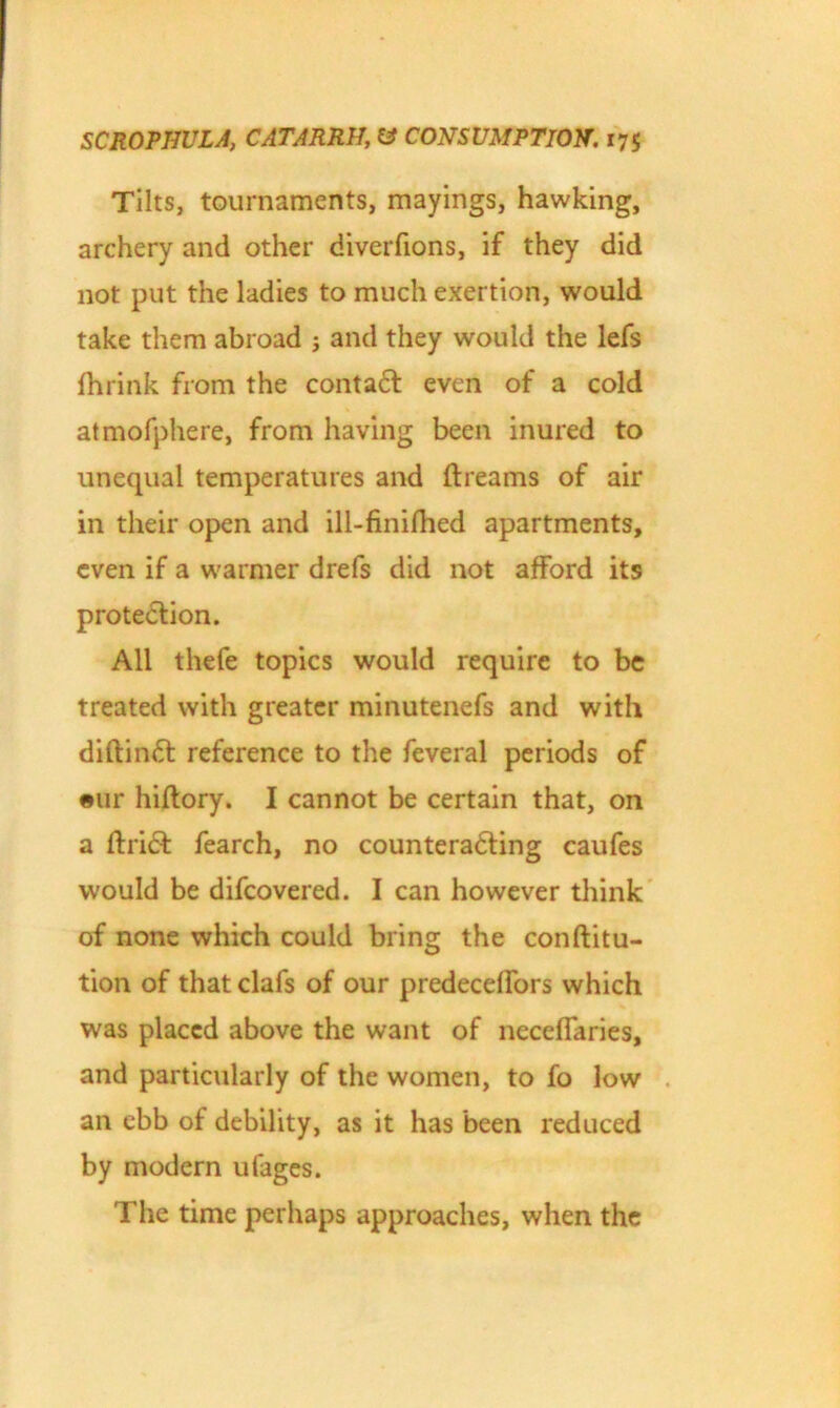 Tilts, tournaments, mayings, hawking, archery and other diverfions, if they did not put the ladies to much exertion, would take them abroad ; and they would the lefs fhrink from the contact even of a cold atmofphere, from having been inured to unequal temperatures and ftreams of air in their open and ill-finifhed apartments, even if a warmer drefs did not afford its protection. All thefe topics would require to be treated with greater minutenefs and with diftinft reference to the feveral periods of eur hiftory. I cannot be certain that, on a ftrift fearch, no countera&ing caufes would be difeovered. I can however think of none which could bring the conftitu- tion of that clafs of our predecelfors which was placed above the want of neceffaries, and particularly of the women, to fo low an ebb of debility, as it has been reduced by modern ufages. The time perhaps approaches, when the