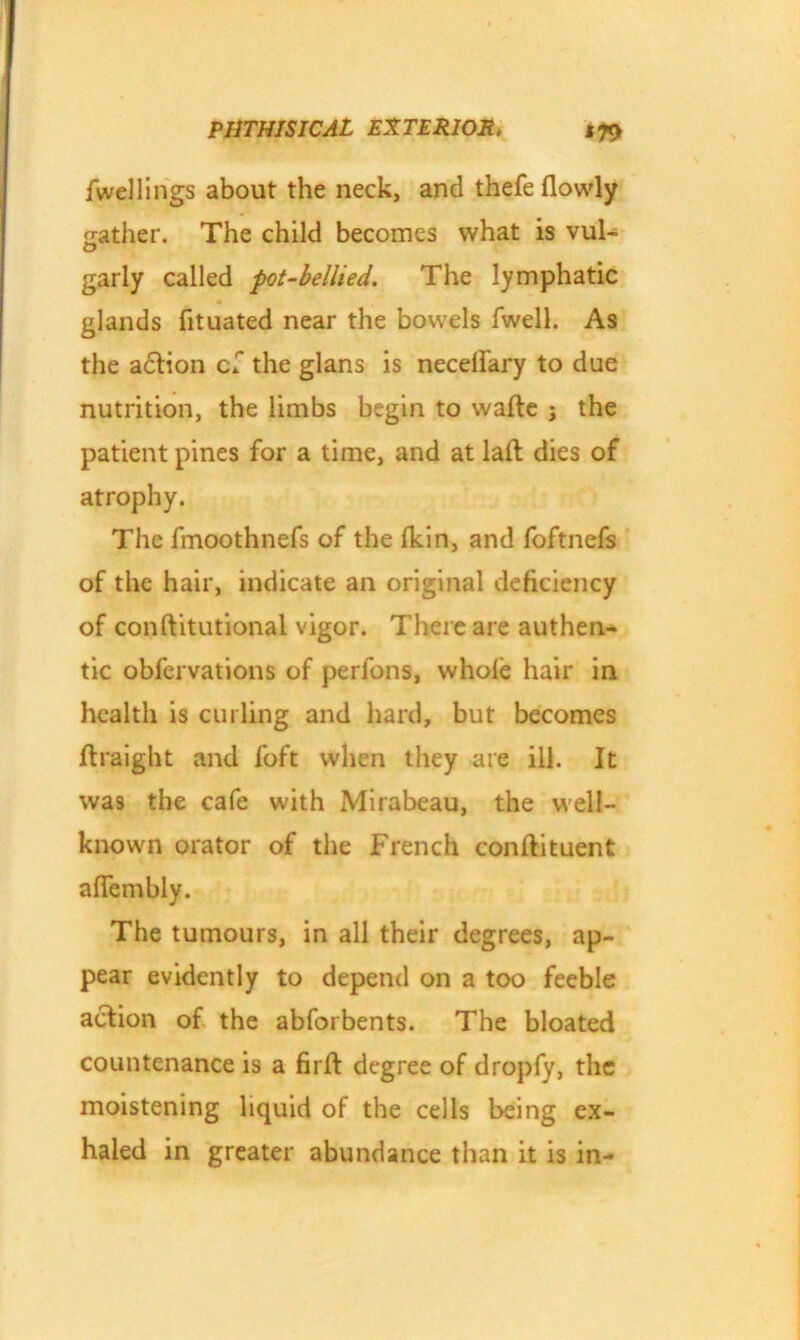 fwellings about the neck, and thefe flowly ^rather. The child becomes what is vul- garly called pot-bellied. The lymphatic glands fituated near the bowels fwell. As the action cf the glans is necelfary to due nutrition, the limbs begin to watte ; the patient pines for a time, and at laft dies of atrophy. The fmoothnefs of the Ikin, and foftnefs of the hair, indicate an original deficiency of conftitutional vigor. There are authen- tic obfervations of perfons, whole hair in health is curling and hard, but becomes Itraight and foft when they are ill. It was the cafe with Mirabeau, the well- known orator of the French conftituent alfembly. The tumours, in all their degrees, ap- pear evidently to depend on a too feeble action of the abforbents. The bloated countenance is a firft degree of dropfy, the moistening liquid of the cells being ex- haled in greater abundance than it is in-