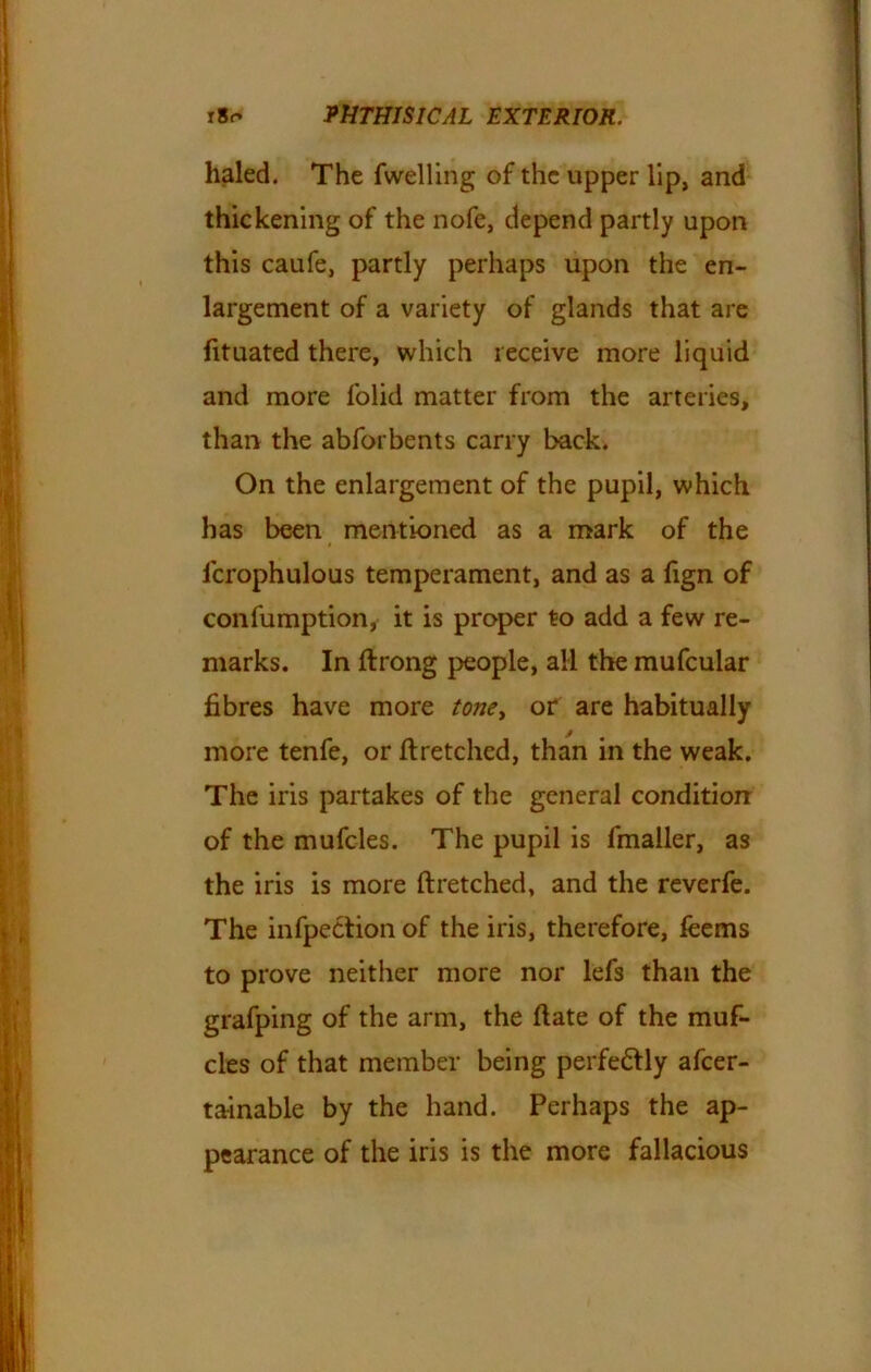 haled. The fwelling of the upper lip, and thickening of the nofe, depend partly upon this caufe, partly perhaps upon the en- largement of a variety of glands that are fituated there, which receive more liquid and more lolid matter from the arteries, than the abforbents carry back. On the enlargement of the pupil, which has been mentioned as a mark of the $ icrophulous temperament, and as a fign of confumption, it is proper to add a few re- marks. In ftrong people, all the mufcular fibres have more tone> or are habitually more tenfe, or flretched, than in the weak. The iris partakes of the general condition of the mufcles. The pupil is fmaller, as the iris is more ftretched, and the reverfe. The inflection of the iris, therefore, feems to prove neither more nor lefs than the grafping of the arm, the date of the muf- cles of that member being perfectly afeer- tainable by the hand. Perhaps the ap- pearance of the iris is the more fallacious