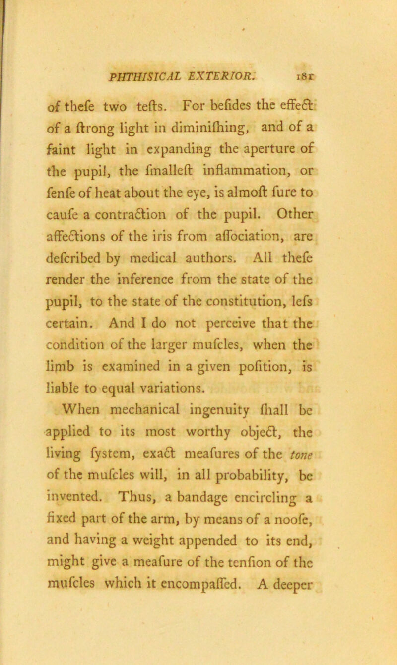 of thcfe two tefts. For befides the effeft of a ftrong light in diminifhing, and of a faint light in expanding the aperture of the pupil, the 1'malleft inflammation, or fenfe of heat about the eye, is almoft fure to caufe a contradtion of the pupil. Other affedfions of the iris from aflociation, are deferibed by medical authors. All thefe render the inference from the state of the pupil, to the state of the constitution, lefs certain. And I do not perceive that the condition of the larger mufcles, when the limb is examined in a given pofition, is liable to equal variations. When mechanical ingenuity fhall be applied to its most worthy objedt, the living fystem, exadt meafures of the tone of the mufcles will, in all probability, be invented. Thus, a bandage encircling a fixed part of the arm, by means of a noofe, and having a weight appended to its end, might give a meafure of the tenfion of the mufcles which it encompaflcd. A deeper