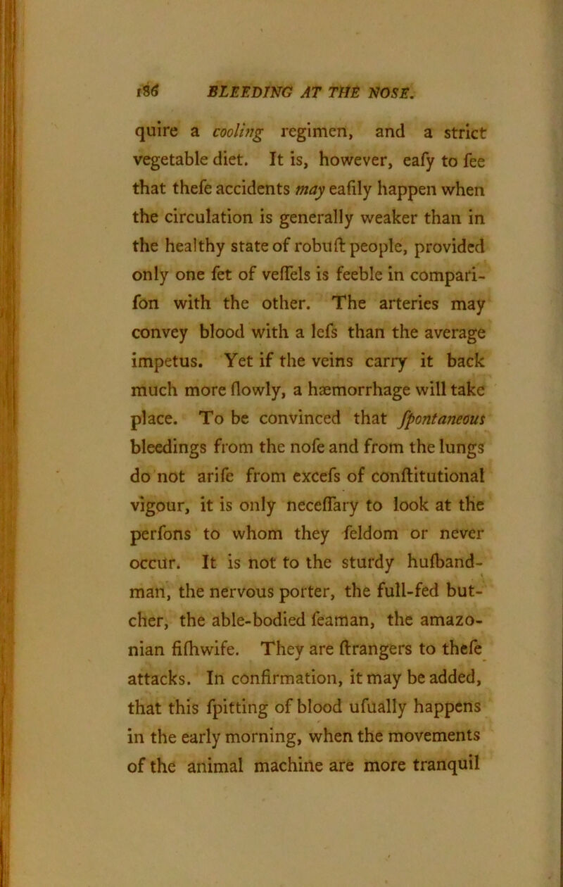 quire a cooling regimen, and a strict vegetable diet. It is, however, eafy to fee that thefe accidents may eafily happen when the circulation is generally weaker than in the healthy state of robuft people, provided only one fet of veffels is feeble in compari- fon with the other. The arteries may convey blood with a lefs than the average impetus. Yet if the veins carry it back much more (lowly, a haemorrhage will take place. To be convinced that fpontaneous bleedings from the nofe and from the lungs do not arife from excefs of conftitutional vigour, it is only neceffary to look at the perfons to whom they feldom or never occur. It is not to the sturdy hulband- man, the nervous porter, the full-fed but- cher, the able-bodied feaman, the amazo- nian fifhwife. They are ftrangers to thefe attacks. In confirmation, it may be added, that this fpitting of blood ufually happens in the early morning, when the movements of the animal machine are more tranquil