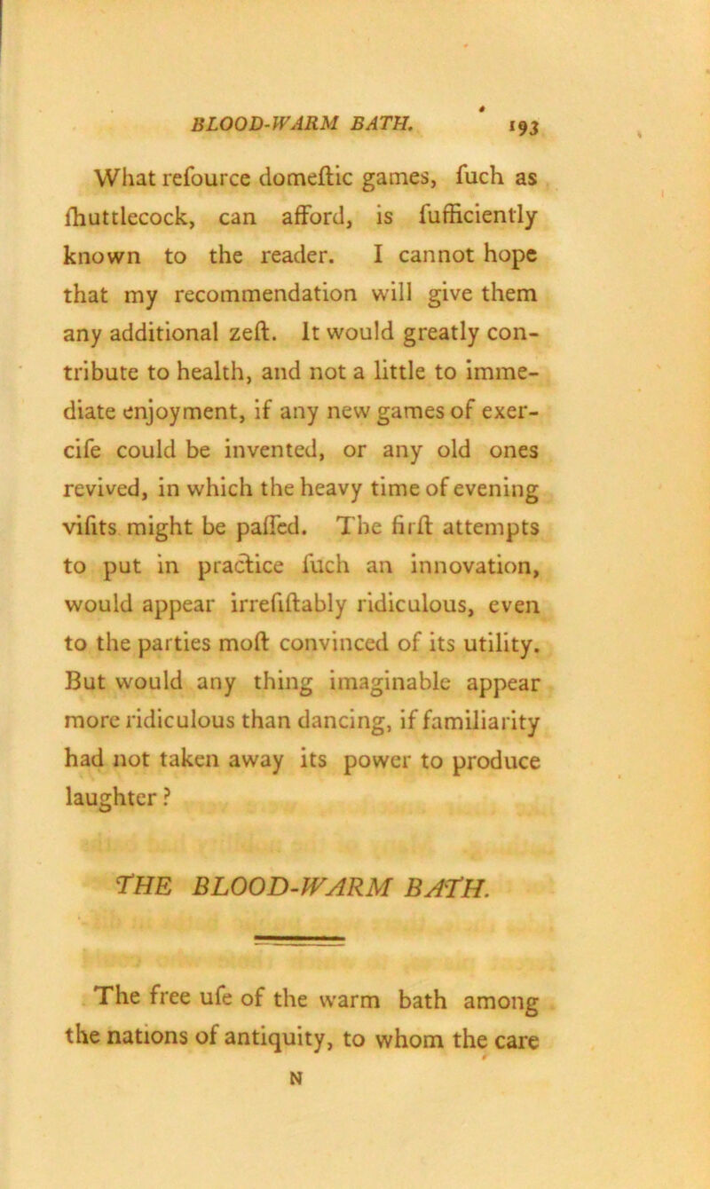 What refource domeftic games, fuch as fhuttlecock, can afford, is furficienlly known to the reader. I cannot hope that my recommendation will give them any additional zeft. It would greatly con- tribute to health, and not a little to imme- diate enjoyment, if any new games of exer- cife could be invented, or any old ones revived, in which the heavy time of evening vifits might be paffed. The firft attempts to put in practice fuch an innovation, would appear irrefiftably ridiculous, even to the parties moft convinced of its utility. But would any thing imaginable appear more ridiculous than dancing, if familiarity had not taken away its power to produce laughter ? THE BLOOD-WARM BATH. The free ufe of the warm bath among the nations of antiquity, to whom the care N