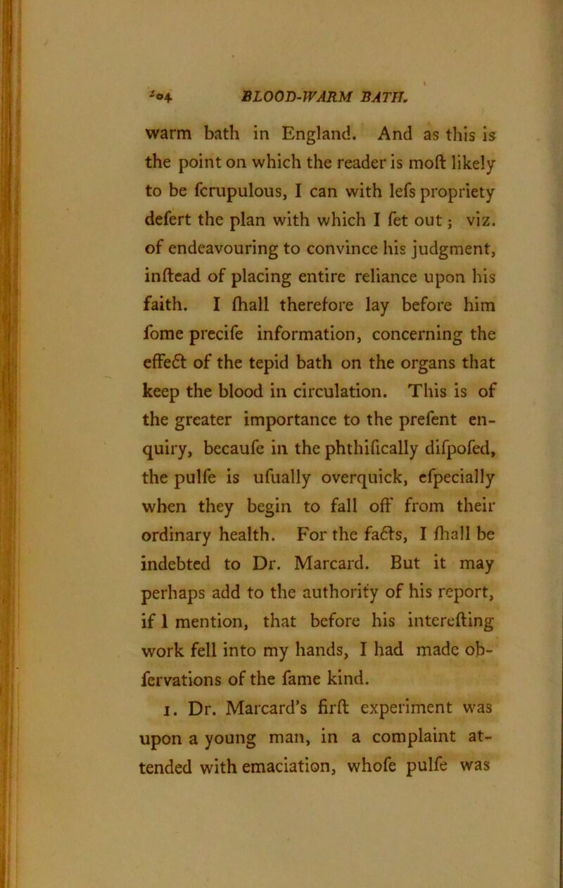 warm bath in England. And as this is the point on which the reader is moft likely to be fcrupulous, I can with lefs propriety defert the plan with which I fet out j viz. of endeavouring to convince his judgment, inftead of placing entire reliance upon his faith. I fhall therefore lay before him fome precife information, concerning the effedt of the tepid bath on the organs that keep the blood in circulation. This is of the greater importance to the prefent en- quiry, becaufe in the phthifically difpofed, the pulfe is ufually overquick, efpecially when they begin to fall off from their ordinary health. For the fa<5fs, I fhall be indebted to Dr. Marcard. But it may perhaps add to the authority of his report, if 1 mention, that before his interefting work fell into my hands, I had made ob~ fervations of the fame kind. i. Dr. Marcard’s firft experiment was upon a young man, in a complaint at- tended with emaciation, whofe pulfe was