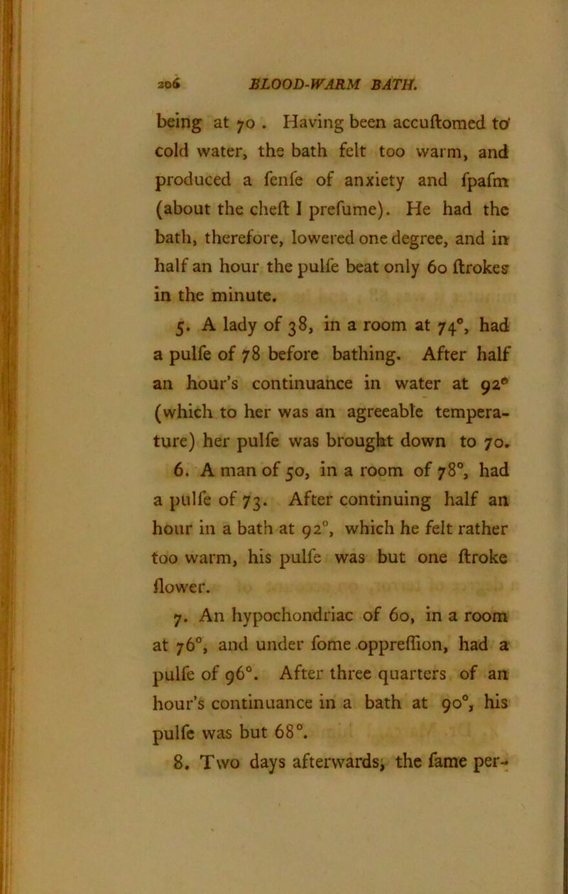 being at 70 . Having been accuftomed to' cold water, the bath felt too warm, and produced a fenfe of anxiety and fpafm (about the cheft I prefume). He had the bath, therefore, lowered one degree, and in half an hour the pulfe beat only 60 ftrokes in the minute. 5. A lady of 38, in a room at 740, had a pulfe of 78 before bathing. After half an hour’s continuance in water at 92° (which to her was an agreeable tempera- ture) her pulfe was brought down to 70. 6. A man of 50, in a room of 78°, had a pulfe of 73. After continuing half an hour in a bath at 920, which he felt rather too warm, his pulfe was but one ftroke flower. 7. An hypochondriac of 60, in a room at 76°, and under fome oppreflion, had a pulfe of 96°. After three quarters of an hour’s continuance in a bath at 90°, his pulfe was but 68°. 8. Two days afterwards, the fame per-