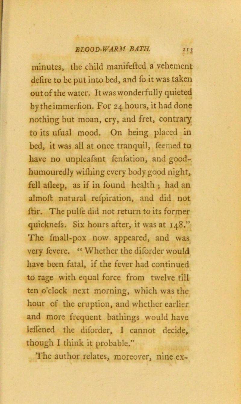 minutes, the child manifefted a vehement defire to be put into bed, and lo it was taken out of the water. It was wonderfully quieted by theimmerfion. For 24 hours, it had done nothing but moan, cry, and fret, contrary to its ufual mood. On being placed in bed, it was all at once tranquil, feerned to have no unpleafant fenfation, and good- humouredly wifhing every body good night, fell afleep, as if in found health ; had an almoft natural refpiration, and did not ftir. The pulfe did not return to its former quicknefs. Six hours after, it was at 148.” The fmall-pox now appeared, and was very fevere. “ Whether the diforder would have been fatal, if the fever had continued to rage with equal force from twelve till ten o’clock next morning, which was the hour of the eruption, and whether earlier and more frequent bathings would have lelfened the diforder, I cannot decide, though I think it probable.” The author relates, moreover, nine ex-