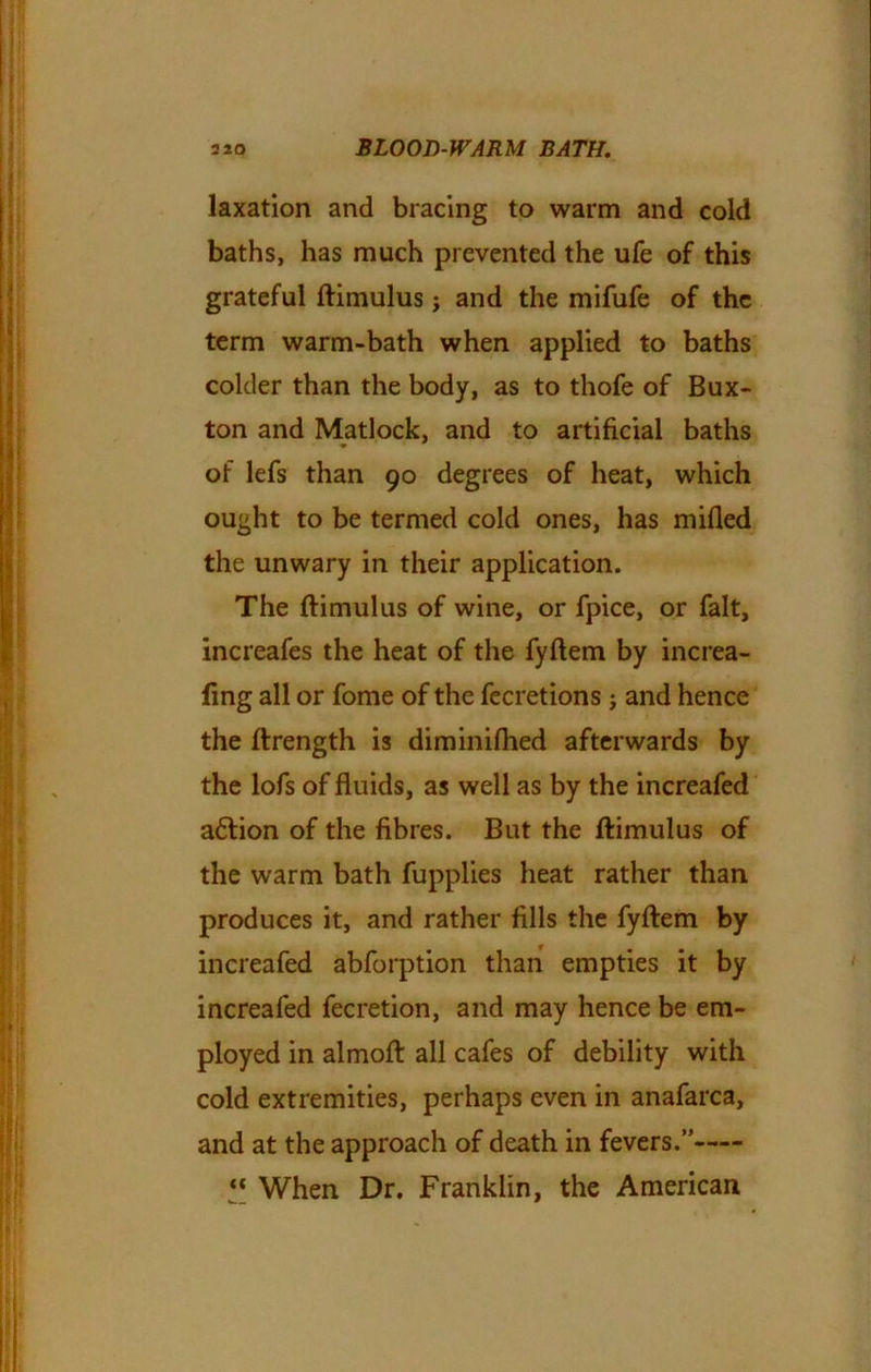 laxation and bracing to warm and cold baths, has much prevented the ufe of this grateful ftimulus; and the mifufe of the term warm-bath when applied to baths colder than the body, as to thofe of Bux- ton and Matlock, and to artificial baths of lefs than 90 degrees of heat, which ought to be termed cold ones, has milled the unwary in their application. The ftimulus of wine, or fpice, or fait, increafes the heat of the fyftem by increa- fing all or fome of the fecretions ; and hence the ftrength is diminifhed afterwards by the lofs of fluids, as well as by the increafed a£tion of the fibres. But the ftimulus of the warm bath fupplies heat rather than produces it, and rather fills the fyftem by increafed abforption than empties it by increafed fecretion, and may hence be em- ployed in almoft all cafes of debility with cold extremities, perhaps even in anafarca, and at the approach of death in fevers.” “ When Dr. Franklin, the American
