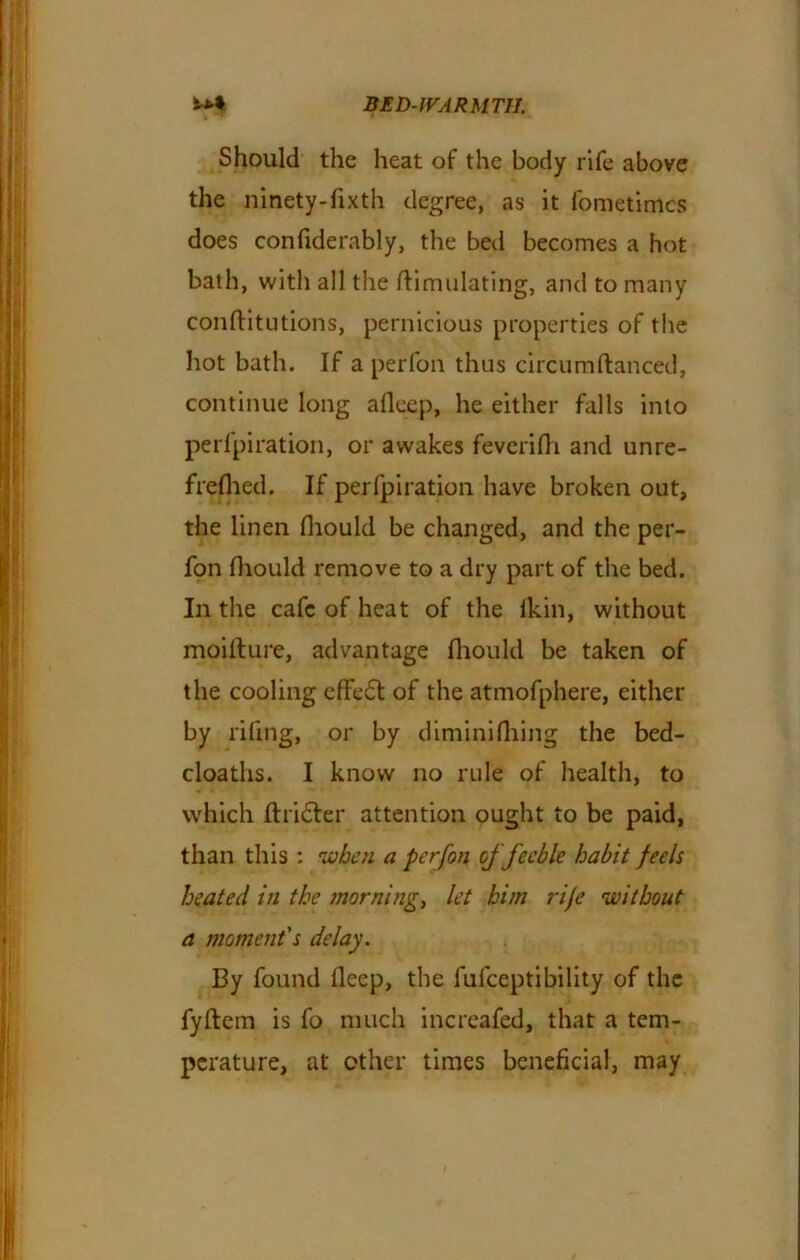 Should the heat of the body rife above the ninety-fixth degree, as it fometimcs does confiderably, the bed becomes a hot bath, with all the Simulating, and to many conftitutions, pernicious properties of the hot bath. If a perfon thus circumftanced, continue long alleep, he either falls into perforation, or awakes feverilh and unre- freflied. If per fpi ration have broken out, the linen fliould be changed, and the per- fon fhould remove to a dry part of the bed. In the cafe of heat of the lkin, without moifture, advantage fliould be taken of the cooling effect of the atmofphere, either by rifing, or by dimini thing the bed- cloaths. I know no rule of health, to which flricter attention ought to be paid, than this : when a perfon of feeble habit feels heated in the morning, let him rife without a moment's delay. By found fleep, the fufceptibility of the fyftem is fo much increafed, that a tem- perature, at other times beneficial, may