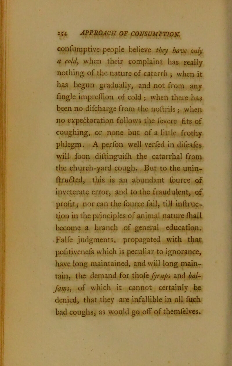 confumptive people believe they have only a cold, when their complaint has really nothing of the nature of catarrh ; when it has begun gradually, and not from any fingle impreflion of cold ; when there has been no difcharge from the noftriis ; when no expectoration follows the fevere fits of coughing, or none but of a little frothy phlegm. A perfon well verfed in difeafes will foon diftinguifh the catarrhal from the church-yard cough. But to the unin- ftrudted, this is an abundant fource of inveterate error, and to the fraudulent, of profit; nor can the fource fail, till inftruc- tion in the principles of animal nature fhall become a branch of general education. Falfe judgments, propagated with that pofitivenefs which is peculiar to ignorance, have long maintained, and will long main- tain, the demand for thofe fyrups and bal- jams, of which it cannot certainly be denied, that they are infallible in all fuch bad coughs, as would go off of themfelves.