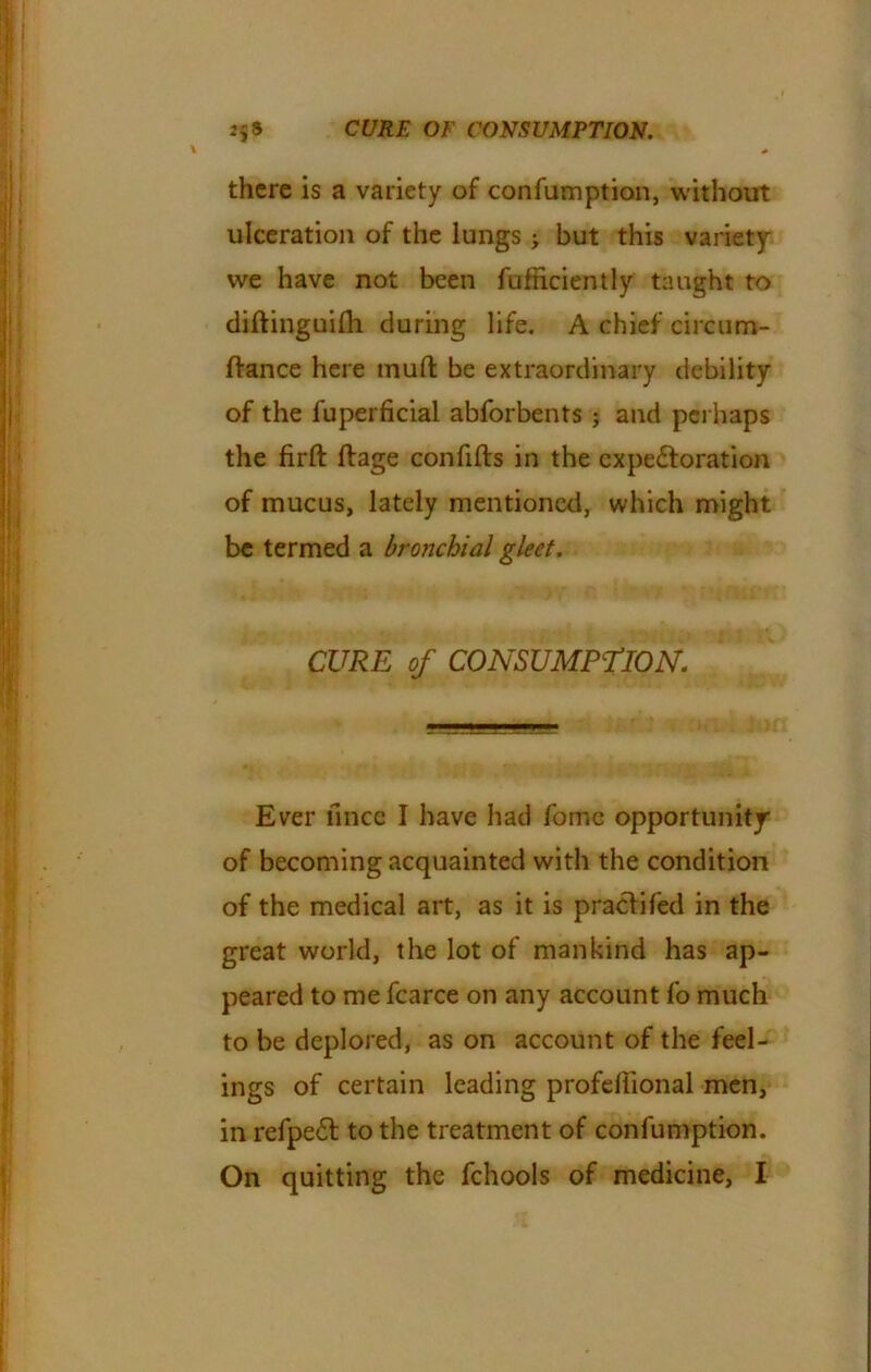 there is a variety of confumption, without ulceration of the lungs j but this variety we have not been fufnciently taught to diftinguilh during life. A chief circum- flance here mull be extraordinary debility of the fuperficial abforbents ; and perhaps the firlt ftage con fills in the cxpedloration of mucus, lately mentioned, which might be termed a bronchial gleet. j[ CURE of CONSUMPTION. Ever mice I have had fomc opportunity of becoming acquainted with the condition of the medical art, as it is praclifed in the great world, the lot of mankind has ap- peared to me fcarce on any account fo much to be deplored, as on account of the feel- ings of certain leading profellional men, in refpe6l to the treatment of confumption. On quitting the fchools of medicine, I