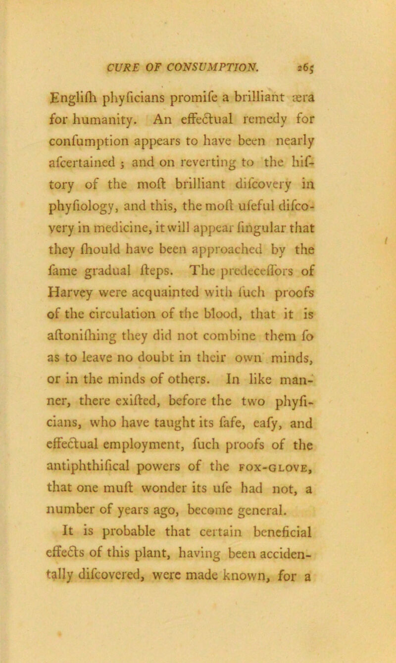 Englifli phyficians promife a brilliant icra for humanity. An effectual remedy for confumption appears to have been nearly afeertained and on reverting to the hif- tory of the moft brilliant dilcovery in phyfiology, and this, the moft ufeful difeo- very in medicine, it will appear lingular that they fhould have been approached by the fame gradual fteps. The predecelfors of Harvey were acquainted witli luch proofs of the circulation of the blood, that it is aftonifhing they did not combine them fo as to leave no doubt in their own minds, or in the minds of others. In like man- ner, there exilfed, before the two phyfi- cians, who have taught its lafe, eafy, and effectual employment, fuch proofs of the antiphthifical powers of the fox-glove, that one mult wonder its ufe had not, a number of years ago, become general. It is probable that certain beneficial effe£ts of this plant, having been acciden- tally difeovered, were made known, for a
