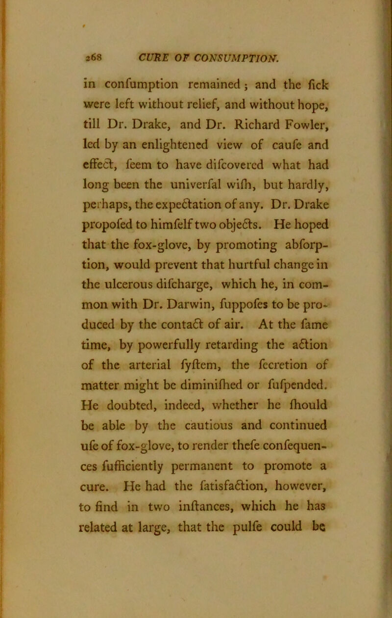 in confumption remained ; and the Tick were left without relief, and without hope, till Dr. Drake, and Dr. Richard Fowler, led by an enlightened view of caufe and effect, feem to have difeovered what had long been the univerfal with, but hardly, perhaps, the expectation of any. Dr. Drake propofed to himfelf two obje&s. He hoped that the fox-glove, by promoting abforp- tion, would prevent that hurtful change in the ulcerous difeharge, which he, in com- mon with Dr. Darwin, fuppofes to be pro- duced by the contaCt of air. At the fame time, by powerfully retarding the aCtion of the arterial fyftem, the fecretion of matter might be diminifhed or fufpended. He doubted, indeed, whether he fhould be able by the cautious and continued ufe of fox-glove, to render thefe confluen- ces fufficiently permanent to promote a cure. He had the fatisfaCtion, however, to find in two inftances, which he has related at large, that the pulfe could be