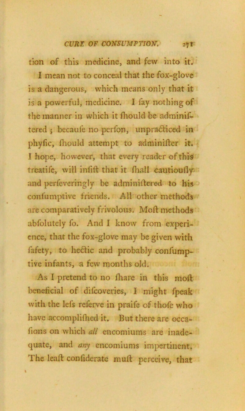 tion of this medicine, and few into it. I mean not to conceal that the fox-glove is a dangerous, which means only that it is a powerful, medicine. I fay nothing of the manner in which it fhould be adminis- tered ; becaufe no perfon, unpra&iced in phyfic, fhould attempt to adminifter it. I hope, however, that every reader of this treatife, will inlift that it (hall cautioufty and perfeveringly be adminiftered to his conlumptive friends. All other methods are comparatively frivolous. Moft methods abfolutely fo. And I know from experi- ence, that the fox-glove may be given with fafety, to he<ftic and probably confump- tive infants, a few months old. As I pretend to no fhare in this moft beneficial of difeoveries, I might fpeak with the lefs referve in praife of thofe who have accompliftied it. But there are occa- sions on which all encomiums are inade- quate, and any encomiums impertinent. The leaft confiderate muft perceive, that