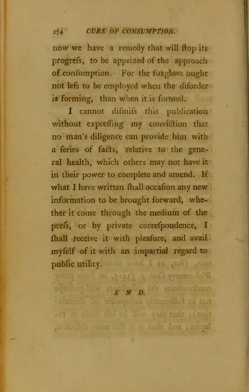 now we have a remedy that will flop its progrefs, to be apprized of the approach of confumption. For the foxglove ought not lefs to be employed when the difbrder is forming, than when it is formed. I cannot difmifs this publication without exprefling my conviction that no man’s diligence can provide him with a feries of fa£ts, relative to the gene- ral health, which others may not have it in their power to complete and amend. If what I have written fhall occafion any new information to be brought forward, whe- ther it come through the medium of the prefs, or by private correfpondence, I lhall receive it with pleafure, and avail myfelf of it with an impartial regard to public utility. £ N D.