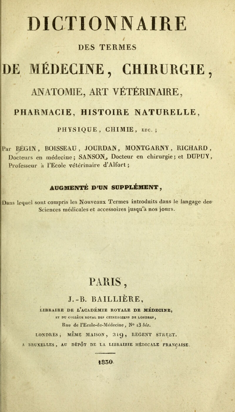 DICTIONNAIRE ' f DES TERMES DE MÉDECINE, CHIRURGIE, ANATOMIE, ART VÉTÉRINAIRE, PHARMACIE, HISTOIRE NATURELLE, PHYSIQUE, CHIMIE, etc.; Par BÉGIN, BOISSEAU, JOURDAN, MONTGARNY, RICHARD, Docteurs en médecine ; SANSON^ Docteur en chirurgie ; et DUPUY, Professeur a l’Ecole vétérinaire d’Alfort ; AUGMENTÉ D’UN SUPPLÉMENT, Dans lequel sont compris les Nouveaux Termes introduits dans le langage des Sciences médicales et accessoires jusqu’à nos jours. PARIS, J.-B. BAILLIÈRE, LIBRAIRE DE l’aCADÉMIE ROYALE DE MEDECINE, ET Dü COLLEGE ROYAL DES CHIRURGIENS DE LONDRES, Rue de l’EcoIe-de-Me'decine, N° t3 bis. LONDRES, MÊME MAISON, 219, REGENT STREET. A BRUXELLES, AU DÉPÔT DE LA LIBRAIRIE MÉDICALE FRANÇAISE, 1850