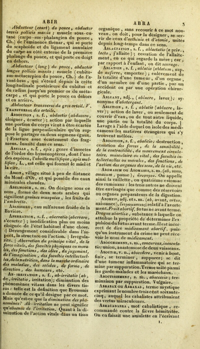 ABIR Abducteur (court) du pouce, abductor brevis pollicis manûs ; muscle sous-cu- tané (carpo-sus-phalangien du pouce. Ch.) de l'éminence thénar, qui se porte du scaphoïde et du ligament annulaire du carpe au côté externe de la première phalange du pouce, et qui porte ce doigt en dehors. Abducteur (long) du pouce, abductor longus pollicis manûs; muscle (cubito- sus-métacarpien du pouce, Ch.) de l'a- vant-bras , qui s’étend depuis la crête longitudinale postérieure du cubitus et du radius jusqu’au premier os du méta- carpe , et qui porte le pouce en dehors et en arrière. Abducteur transverse du gros orteil. V. Transversal des orteils. Abduction , s. f., abductio (abducere, éloigner, écarter) ; action par laquelle une portion du corps vient à être écartée de la ligne perpendiculaire qu'on sup- pose le partager en deux segmens égaux. | Fracture arec écartement des frag- mens. Inusité dans ce sens. Abeille , s. f. , apis ; genre d’insectes de l’ordre des hyménoptères, dont l’une des espèces, l’abeillemellifique, apis mcl- lifica, L., est celle qui fournit le miel et la cire. Abein , village situé à peu de distance du Mont-d^Or, et qui possède des eaux minérales chaudes. Abelmosch , s. m. On désigne sous ce nom , formé de deux mots arabes qui signifient graines musquées , les fruits de V ambrette. Abensberg , eau sulfureuse froide de la Bavière. ^Aberration , s. f., aberratio (aberrare, s écarter ) ; modification plus ou moins éloignée de l’état habituel d’une chose. | Dérangement considérable dans l’as- pect, la structure ou l’action. | Irrégula- rité. | Aberration du principe vital, de la force vitale, des facultés physiques ou mora- les, des fonctions, des idées, du jugement, de l imagination , des facultés intellectuel- les,de la nutrition, dans la marche ordinaire des maladies, des solides, de forme, de direction, des humeurs, etc. Ab-irritation, s. f., ab-irritatio (ab , de, irritâtio, irritation); diminution des phénomènes vitaux dans les divers tis- sus : telle est la définition que Broussais a donnée Ce <îu ^ désigne par ce mot. Mais qu’est-ce que la diminution des phé- nomènes? Ab - irritation ne peut signifier qu'absence de l’irritation. Quant à la di- minution de l’action vitale dans un tissu ABRA 3 organique , sans recourir ô ce mot nou- veau , on doit, pour la désigner, se ser- vir de ceux d asthénie et d’atonie, usités depuis long-temps dans ce sens. Ablactation , s. f. , ablaciatio (a priv., lacto , j’allaite ) ; cessation de l’allaite- ment, en ce qui regarde la mère ; car , par rapport à l’enfant, on dit sevrage. Ablation , s. f. , ablalio (ablatum, snp. de au ferre, emporter) ; enlèvement de la totalité d’une tumeur, d’un organe, d’un membre ou d’une partie, par un accident ou par une opération chirur- gicale. Abluant, adj., (abluere, laver(ï; sy- nonyme d ’abstergent. Ablution , s. f. , ablutio (abluere, la- ver) ; action de laver , ou seulement de couvrir d’eau, ou de tout autre liquide, une partie ou la totalité du corps. J Lavage à l’aide duquel on isole des médi- camens les matières étrangères qui s’y trouvent mêlées. Abolition, s. f., abolitio; destruction , cessation des forces , de la sensibilité, de la contractilité, du mouvement circula- toire, musculaire ou vital, des facultés in- tellectuelles ou morales, des fonctions, de l’action des organes des sens, de la vie, etc. Abomasum ou Abomasus, s. m. (ab, sous, ornas um , panse), ^vuerr pov. On appelle ainsi la caillette, ou quatrième estomac des ruminans : les trois autres ne doivent être envisagés que comme des réservoirs ou organes préparateurs de la digestion. Abortif, adj. et s. m. (ab, avant, ortus, naissance), sxTpwparcxoç; relatif à l’avorte ment .Fruit abortif, fœtus né avant terme. Drogue abortive, substance à laquelle on attribue la propriété de déterminer l'ex- pulsion du fœtus avant terme.Il est incor rect de dire médicament abortif, puis qu’un instrument du crime ne peut rece- voir le nom de médicament. Abouchement, s. m ,,concursus, inoscula- tio; union, anastomose de deux vaisseaux. Aboutir, v. n., abscedere, venirà bout, finir, se terminer, suppurer; se dit d’une tumeur inflammatoire qui se ter- mine par suppuration.Terme usité parmi les garde-malades et les maréchaux. Aboutissement, s. m., abscessio ; ter- minaison par suppuration. Vulgaire. Abrabax ou Abraxas , terme mystique exprimant le nombre trois cênt soixante- cinq, auquel les cabalistes attribuaient des vertus miraculeuses. Abracadabra , mot cabalistique , re- commandé contre la fièvre hémitritée. On en faisait une amulette en l’écrivant 1.