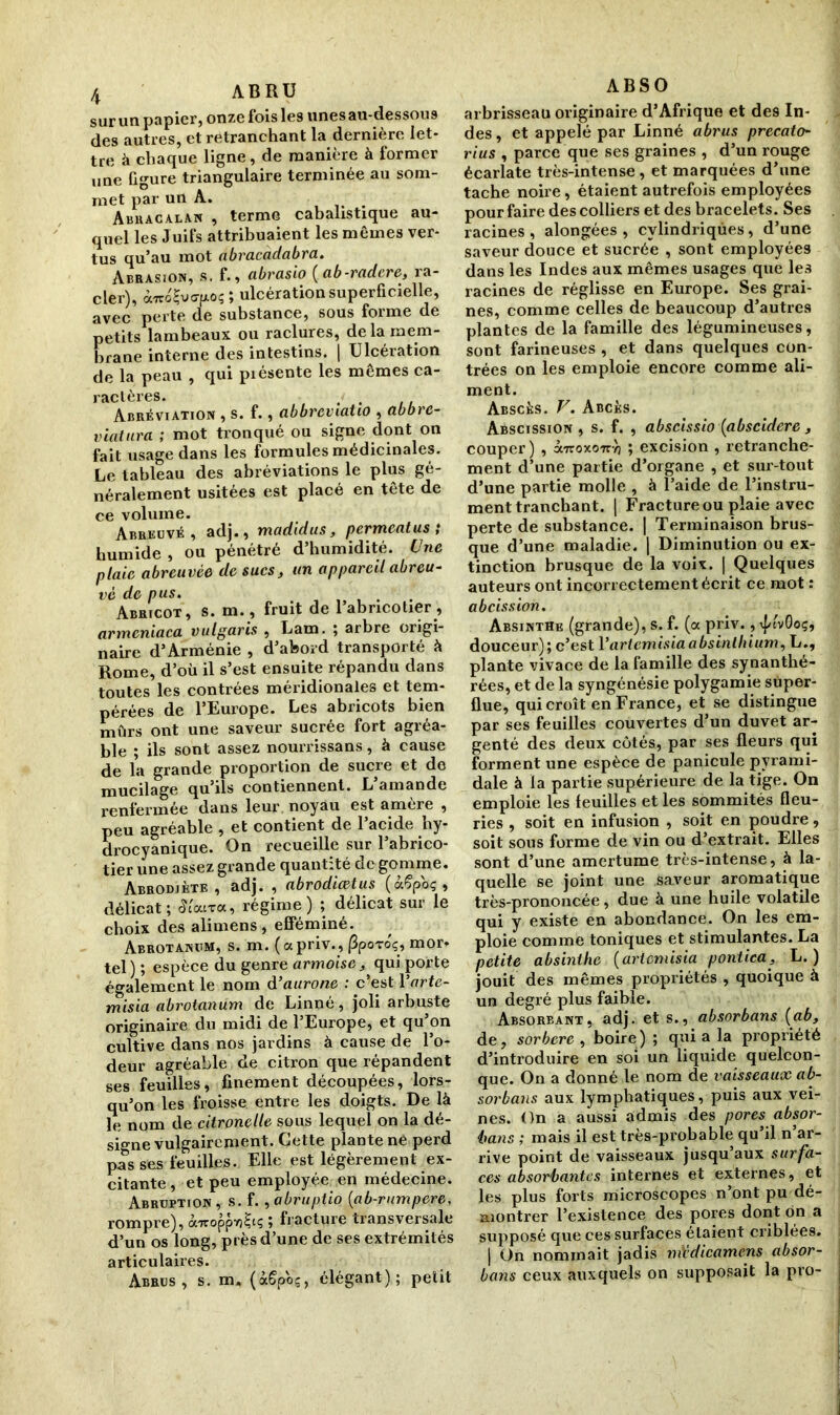 sur un papier, onze fois les unes au-dessous des autres, et retranchant la dernière let- tre à chaque ligne, de manière à former une Ggure triangulaire terminée au som- met par un A. Abracalan , terme cabalistique au- quel les Juifs attribuaient les mêmes ver- tus qu’au mot nbracadabra. Abrasion, s. f., abrasio (ab-radere, ra- cler), ocnéÇvejxoç ; ulcération superficielle, avec perte de substance, sous forme de petits lambeaux ou raclures, de la mem- brane interne des intestins. | Ulcération de la peau , qui piésente les mêmes ca- rîiclèrcs» Abréviation , s. f., abbreviatiû , abbre- viatura ; mot tronqué ou signe dont on fait usage dans les formules médicinales. Le tableau des abréviations le plus gé- néralement usitées est placé en tête de ce volume. Abreuvé, adj., madidus, permeatus ; humide , ou pénétré d’humidité. Une plaie abreuvée de sucs, un appareil abreu- ve de pus. . Abricot, s. m., fruit de 1 abricotier, armcniaca vulgaris , Lam. ; arbre origi- naire d’Arménie , d’abord transporté à Rome, d’où il s’est ensuite répandu dans toutes les contrées méridionales et tem- pérées de l’Europe. Les abricots bien mûrs ont une saveur sucrée fort agréa- ble ; ils sont assez nourrissans, à cause de la grande proportion de sucre et de mucilage qu’ils contiennent. L’amande renfermée dans leur noyau est amère , peu agréable , et contient de l’acide hy- drocyanique. On recueille sur l’abrico- tier une assez grande quantité de gomme. Abrodiète , adj. , abrodiœtus (àSpoç t délicat; Sioura, régime) ; délicat sur le choix des alimens, efféminé. Abrotanitm, s. m. (apriv., (ipoToç, mor- tel) ; espèce du genre armoise^ qui porte également le nom d’aurone : c’est Yartc- misia abrotanum de Linné, joli arbuste originaire du midi de l’Europe, et qu’on cultive dans nos jardins à cause de l’o- deur agréable de citron que répandent ses feuilles, finement découpées, lors- qu’on les froisse entre les doigts. De là le nom de citronelle sous lequel on la dé- signe vulgairement. Cette plante né perd pas ses feuilles. Elle est légèrement ex- citante , et peu employée, en médecine. Abrüption, s. f. , abruptio (ab-rumpere, rompre), ôwcoppioSts ; fracture transversale d’un os long, près d’une de ses extrémités articulaires. Abrus, s. m. (àSpoç, élégant); petit ABS O arbrisseau originaire d’Afrique et de9 In- des, et appelé par Linné abrus precato- rius , parce que ses graines , d’un rouge écarlate très-intense , et marquées d’une tache noire, étaient autrefois employées pour faire des colliers et des bracelets. Ses racines , alongées , cylindriques, d’une saveur douce et sucrée , sont employées dans les Indes aux mêmes usages que les racines de réglisse en Europe. Ses grai- nes, comme celles de beaucoup d’autres plantes de la famille des légumineuses, sont farineuses , et dans quelques con- trées on les emploie encore comme ali- ment. Abscés. V. Abcès. Abscission, s. f. , abscissio (abscidere, couper) , a7roxo7ryj ; excision , retranche- ment d’une partie d’organe , et sur-tout d’une partie molle , à l’aide de l’instru- ment tranchant. | Fracture ou plaie avec perte de substance. | Terminaison brus- que d’une maladie. | Diminution ou ex- tinction brusque de la voix. | Quelques auteurs ont incorrectement écrit ce mot : abeission. Absinthe (grande), s. f. (a priv., ^t'vGoç, douceur); c’est Vartemisia absinthium, L., plante vivace de la famille des synanthé- rées, et de la syngénésie polygamie super- flue, qui croît en France, et se distingue par ses feuilles couvertes d’un duvet ar- genté des deux côtés, par ses fleurs qui forment une espèce de panicule pyrami- dale à la partie supérieure de la tige. On emploie les feuilles et les sommités fleu- ries , soit en infusion , soit en poudre, soit sous forme de vin ou d’extrait. Elles sont d’une amertume très-intense, à la- quelle se joint une saveur aromatique très-prononcée, due à une huile volatile qui y existe en abondance. On les em- ploie comme toniques et stimulantes. La petite absinthe (artemisia pontica, L. ) jouit des mêmes propriétés , quoique à un degré plus faible. Absoreant, adj. et s., absorbans (ab, de, sorbere , boire); qui a la propriété d’introduire en soi un liquide quelcon- que. On a donné le nom de vaisseaux ab- sorbans aux lymphatiques, puis aux vei- nes. On a aussi admis des pores absor- bons ; mais il est très-probable qu’il n ar- rive point de vaisseaux jusqu’aux surfa- ces absorbantes internes et externes, et les plus forts microscopes n’ont pu dé- montrer l’existence des pores dont on a supposé que ces surfaces étaient criblées. | On nommait jadis m'édicamens absor- bans ceux auxquels on supposait la pro-