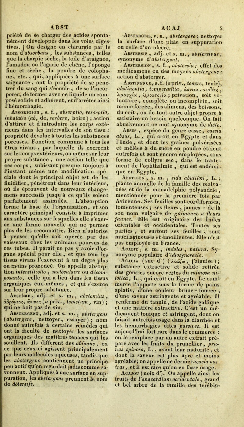 A B ST priété de 6e charger de9 acides sponta- nément développés dans les voies diges- tives. I On désigne en chirurgie par le nom de absorbons , les substances , telles que la charpie sèche, la toile d’araignée, l’amadou ou l’agaric de chêne, l’éponge fine et sèche , la poudre de colopha- ne, etc., qui, appliquées à une surface saignante , ont la propriété de se péné- trer du sang qui s’écoule , de se l’incor- porer, de former avec ce liquide un com- posé solide et adhérent, et d’arrêter ainsi 'hémorrhagie. Absorption , s. f., absorptio, resorptio, inhalatio (ab, de, sorbere, boire) ; action d’attirer et d’introduire les corps exté- rieurs dans les intervalles de son tissu : propriété dévolue à toutes les substances poreuses. Fonction commune à tous les êtres vivans , par laquelle ils exercent sur les corps extérieurs, ou même sur leur propre substance , une action telle que ces corps , subissant presque toujours à l’instant même une modification spé ciale dont le principal objet est de les fluidifier, pénètrent dans leur intérieur, où ils éprouvent de nouveaux change- mens successifs jusqu’à ce qu’ils soient parfaitement assimilés. L’absorption forme la base de l’organisation, et son caractère principal consiste à imprimer aux substances sur lesquelles elle s’exer- ce une forme nouvelle qui ne permet plus de les reconnaître. Rien n’autorise à penser qu’elle soit opérée par des vaisseaux chez les animaux pourvus de ces tubes. 11 paraît ne pas y avoir d’or- gane spécial pour elle , et que tous les tissus vivans l’exercent à un degré plus ou moins prononcé. On appelle absorp- tion interstitielle , moléculaire ou décom- posante , celle qui a lieu dans les tissus organiques eux-mêmes , et qui s’exerce sur leur propre substance. Abstème , adj. et s. m., abstemius , àÇpopoç, aotvoç (a priv., tcmctum , vin) ; qui ne boit pas de vin. Abstergent, adj. et s. m. , abstergens (abstergere, nettoyer, essuyer); nom donné autrefois à certains remèdes qui ont la faculté de nettoyer les surfaces organiques des matières tenaces qui les souillent. Ils diffèrent des abluans, en ce que ceux-ci agissent principalement par leurs molécules aqueuses, tandis que les abstergens contiennent un principe peu actif qu’on regardait jadis comme sa- vonneux. Appliqués à une surface en sup puration, les abstergens prennent le nom de détersifs. AG AJ 5 AnsTERGBn, v. u., abstergere ; nettoyer la surface d’une plaie en suppuration ou celle d’un ulcère. Abstersif , adj. et s. m., abslersivus ; synonyme d’abstergent. Abstersion , s. f. , abstersio ; effet des médicamens ou des moyens abstergens ; action d’absterger. Abstinence, s.f. (apriv., tenere, tenir), abslinentia , tcmperarflia , ào-erta , ve<t?«vj , ^tp-ay^t'a , XifroxTovta ; privation, soit vo- lontaire, complète ou incomplète, soit même forcée, des alimens, des boissons, du coït, ou de tout autre objet propre à satisfaire un besoin quelconque. On fait abusivement ce mot synonyme de dicte. Absus , espèce du genre casse, cassia absus, L. , qui croît en Egypte et dans l’Inde , et dont les graines pulvérisées et mêlées à du sucre en poudre étaient autrefois et sont encore employées, sous forme de collyre sec, dans le traite- ment de l’ophthalmie , qui est endémi- que en Egypte. Abutilon , s. m. , sida abulilon , L. ; plante annuelle de la famille des malva- cées et de la monadelphie polyandrie , mentionnée pour la première fois par Avicenne. Ses feuilles sont cordiformes, tomenteuses ; ses fleurs , jaunes : de là son nom vulgaire de guimauve A fleurs jaunes. Elle est originaire des Indes orientales et occidentales. Toutes ses parties , et surtout ses feuilles , sont mucilagineuses et émollientes. Elle n’est pas employée en France. Acabit , s. m. , indoles , naiura. Sy- nonyme populaire d’idiosyncrasie. Acacia (suc d’) (àxaÇw, j’aiguise); substance extractive et solide retirée des gousses encore vertes du mimosa ni- lotica, L., qui croît en Egypte. Le com- merce l’apporte sous la forme de pains aplatis, d’une couleur brune - foncée , d’une saveur astringente et agréable. Il renferme du tannin, de l’acide gallique et une matière extractive. C’est un mé- dicament tonique et astringent, dont on faisait autrefois usage dans la diarrhée et les hémorrhagies dites passives. 11 est aujourd'hui fort rare dans le commerce : on le remplace par un autre extrait pré- paré avec les fruits du prunellier , pru- nus spinosa, L., avant leur maturité, et dont la saveur est plus âpre et moins agréable; on appelle ce dernier acacia nos- iras, et il est rare qu’on en fasse usage. Acajou (noix d’). On appelle ainsi les fruits de Yanacaraium occidentale, grand et bel arbre de la famille des térébin-